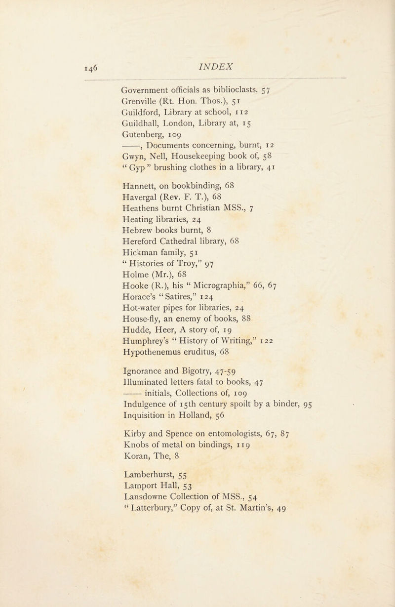 Government officials as biblioclasts, 57 Grenville (Rt. Hon. Thos.), 51 Guildford, Library at school, 112 Guildhall, London, Library at, 15 Gutenberg, 109 -, Documents concerning, burnt, 12 Gwyn, Nell, Housekeeping book of, 58 “ Gyp ” brushing clothes in a library, 41 Hannett, on bookbinding, 68 Havergal (Rev. F. T.), 68 Heathens burnt Christian MSS., 7 Heating libraries, 24 Hebrew books burnt, 8 Hereford Cathedral library, 68 Hickman family, 51 “ Histories of Troy,” 97 Holme (Mr.), 68 Hooke (R.), his “ Micrographia,” 66, 67 Horace’s “Satires,” 124 Hot-water pipes for libraries, 24 House-fly, an enemy of books, 88 Hudde, Heer, A story of, 19 Humphrey’s “ History of Writing,” 122 Hypothenemus eruditus, 68 Ignorance and Bigotry, 47-59 Illuminated letters fatal to books, 47 -initials, Collections of, 109 Indulgence of 15th century spoilt by a binder, 95 Inquisition in Holland, 56 Kirby and Spence on entomologists, 67, 87 Knobs of metal on bindings, 119 Koran, The, 8 Lamberhurst, 55 Lamport Hall, 53 Lansdowne Collection of MSS., 54 “ Latterbury,” Copy of, at St. Martin’s, 49