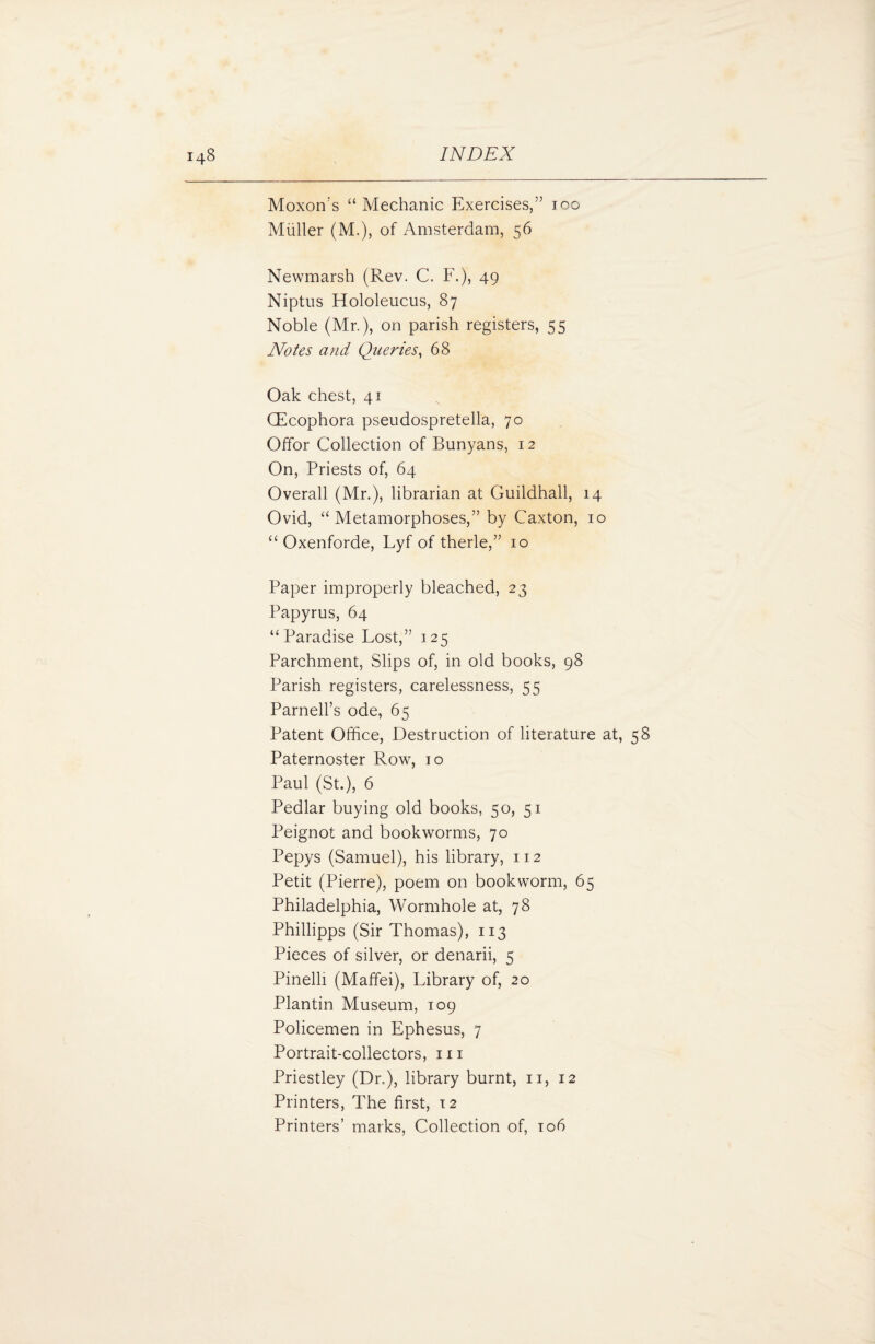 Moxon’s “ Mechanic Exercises,” too Muller (M.), of Amsterdam, 56 Newmarsh (Rev. C. F.), 49 Niptus Hololeucus, 87 Noble (Mr.), on parish registers, 55 Notes and Queries, 68 Oak chest, 41 CEcophora pseudospretella, 70 Offor Collection of Bunyans, 12 On, Priests of, 64 Overall (Mr.), librarian at Guildhall, 14 Ovid, “Metamorphoses,” by Caxton, 10 “ Oxenforde, Lyf of therle,” 10 Paper improperly bleached, 23 Papyrus, 64 “Paradise Lost,” 125 Parchment, Slips of, in old books, 98 Parish registers, carelessness, 55 Parnell’s ode, 65 Patent Office, Destruction of literature at, 58 Paternoster Row, 10 Paul (St.), 6 Pedlar buying old books, 50, 51 Peignot and bookworms, 70 Pepys (Samuel), his library, 112 Petit (Pierre), poem on bookworm, 65 Philadelphia, Wormhole at, 78 Phillipps (Sir Thomas), 113 Pieces of silver, or denarii, 5 Pinelli (Maffei), Library of, 20 Plantin Museum, 109 Policemen in Ephesus, 7 Portrait-collectors, 111 Priestley (Dr.), library burnt, 11, 12 Printers, The first, 12 Printers’ marks, Collection of, 106