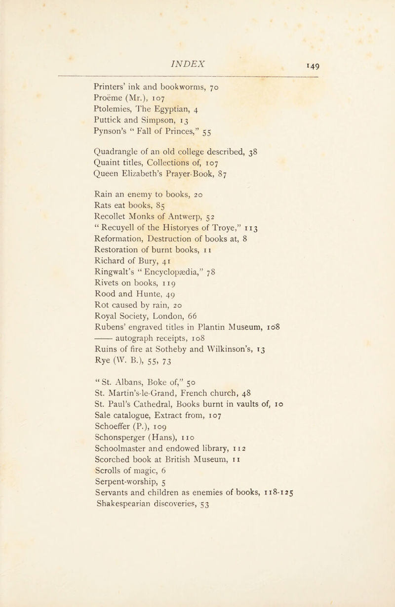 *49 Printers’ ink and bookworms, 70 Proeme (Mr.), 107 Ptolemies, The Egyptian, 4 Puttick and Simpson, 13 Pynson’s “ Fall of Princes,” 55 Quadrangle of an old college described, 38 Quaint titles, Collections of, 107 Queen Elizabeth’s Prayer-Book, 87 Rain an enemy to books, 20 Rats eat books, 85 Recollet Monks of Antwerp, 52 “ Recuyell of the Historyes of Troye,” 113 Reformation, Destruction of books at, 8 Restoration of burnt books, 11 Richard of Bury, 41 Ringwalt’s “ Encyclopaedia,” 78 Rivets on books, 119 Rood and Etunte, 49 Rot caused by rain, 20 Royal Society, London, 66 Rubens’ engraved titles in Plantin Museum, 108 -autograph receipts, 108 Ruins of fire at Sotheby and Wilkinson’s, 13 Rye (W. B.), 55, 73 “ St. Albans, Boke of,” 50 St. Martin’s-le-Grand, French church, 48 St. Paul’s Cathedral, Books burnt in vaults of, 10 Sale catalogue, Extract from, 107 Schoeffer (P.), 109 Schonsperger (Hans), no Schoolmaster and endowed library, 112 Scorched book at British Museum, n Scrolls of magic, 6 Serpent-worship, 5 Servants and children as enemies of books, 118-125 Shakespearian discoveries, 53