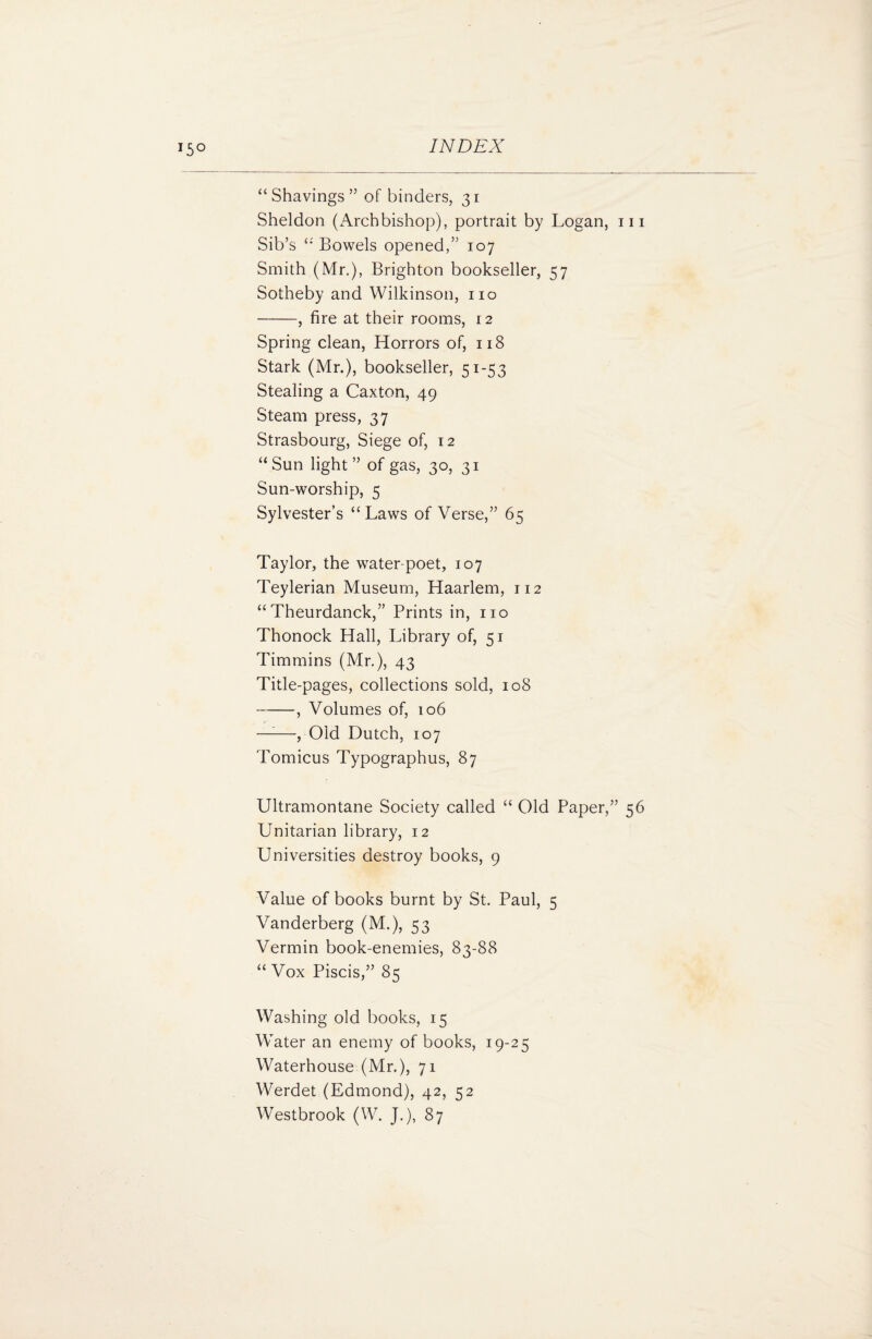 J5° “ Shavings ” of binders, 31 Sheldon (Archbishop), portrait by Logan, m Sib’s “ Bowels opened,” 107 Smith (Mr.), Brighton bookseller, 57 Sotheby and Wilkinson, no -, fire at their rooms, 12 Spring clean, Horrors of, 118 Stark (Mr.), bookseller, 51-53 Stealing a Caxton, 49 Steam press, 37 Strasbourg, Siege of, 12 “Sun light” of gas, 30, 31 Sun-worship, 5 Sylvester’s “Laws of Verse,” 65 Taylor, the water-poet, 107 Teylerian Museum, Haarlem, 112 “ Theurdanck,” Prints in, no Thonock Hall, Library of, 51 Timmins (Mr.), 43 Title-pages, collections sold, 108 -, Volumes of, 106 —:—, Old Dutch, 107 Tomicus Typographus, 87 Ultramontane Society called “ Old Paper,” 56 Unitarian library, 12 Universities destroy books, 9 Value of books burnt by St. Paul, 5 Vanderberg (M.), 53 Vermin book-enemies, 83-88 “ Vox Piscis,” 85 Washing old books, 15 Water an enemy of books, 19-25 Waterhouse (Mr.), 71 Werdet (Edmond), 42, 52 Westbrook (W. J.), 87