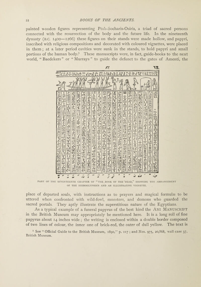 painted wooden figures representing Ptah-Socharis-Osiris, a triad of sacred persons connected with the resurrection of the body and the future life. In the nineteenth dynasty (B.C. 1400—1266) these figures on their stands were made hollow, and papyri, inscribed with religious compositions and decorated with coloured vignettes, were placed in them ; at a later period cavities were sunk in the stands, to hold papyri and small portions of the human body.1 These manuscripts were, in fact, guide-books to the next world, “ Baedekers ” or “ Murrays ” to guide the defunct to the gates of Amenti, the /y vn. PART OF THE SEVENTEENTH CHAPTER OF “ THE. BOOK OF THE’DEAD,” SHOWING THE ARRANGEMENT OF THE HIEROGLYPHICS AND AN ILLUSTRATIVE VIGNETTE. place of departed souls, with instructions as to prayers and magical formulae to be uttered when confronted with wild-fowl, monsters, and demons who guarded the sacred portals. They aptly illustrate the superstitious nature of the Egyptians. As a typical example of a funeral papyrus of the best kind the Ani Manuscript in the British Museum may appropriately be mentioned here. It is a long roll of fine papyrus about 14 inches wide ; the writing is enclosed within a double border composed of two lines of colour, the inner one of brick-red, the outer of dull yellow. The text is 1 See “Official Guide to the British Museum, 1890,” p. 117 ; and Nos, 975, 20,868, wall case 37, British Museum.