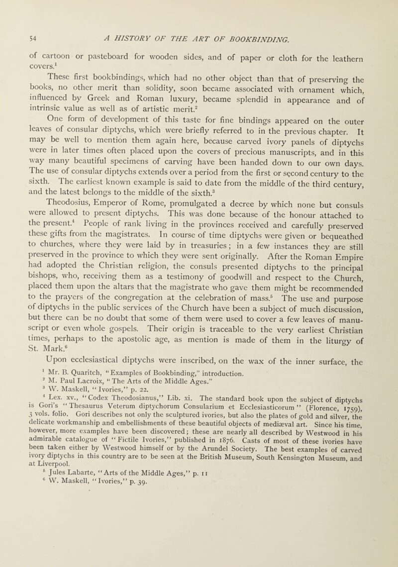 of cartoon or pasteboard for wooden sides, and of paper or cloth for the leathern covers.1 These first bookbindings, which had no other object than that of preserving the books, no other merit than solidity, soon became associated with ornament which, influenced by Greek and Roman luxury, became splendid in appearance and of intrinsic value as well as of artistic merit.2 One form of development of this taste for fine bindings appeared on the outer leaves of consular diptychs, which were briefly referred to in the previous chapter. It may be well to mention them again here, because carved ivory panels of diptychs were in later times often placed upon the covers of precious manuscripts, and in this way many beautiful specimens of carving have been handed down to our own days. 1 he use of consular diptychs extends over a period from the first or second century to the sixth. The earliest known example is said to date from the middle of the third century, and the latest belongs to the middle of the sixth.3 Theodosius, Emperor of Rome, promulgated a decree by which none but consuls were allowed to present diptychs. This was done because of the honour attached to the present.4 People of rank living in the provinces received and carefully preserved these gifts from the magistrates. In course of time diptychs were given or bequeathed to churches, where they were laid by in treasuries ; in a few instances they are still preserved in the province to which they were sent originally. After the Roman Empire had adopted the Christian religion, the consuls presented diptychs to the principal bishops, who, receiving them as a testimony of goodwill and respect to the Church, placed them upon the altars that the magistrate who gave them might be recommended to the prayers of the congregation at the celebration of mass.5 The use and purpose of diptychs in the public services of the Church have been a subject of much discussion, but there can be no doubt that some of them were used to cover a few leaves of manu¬ script or even whole gospels. Their origin is traceable to the very earliest Christian times, perhaps to the apostolic age, as mention is made of them in the liturgy of St. Mark.6 Upon ecclesiastical diptychs were inscribed, on the wax of the inner surface, the 1 Mr. B. Quaritch, Examples of Bookbinding,” introduction. 2 M. Paul Lacroix,  The Arts of the Middle Ages.” 3 W. Masked, “ Ivories,” p. 22. 4 Lex. xv., “Codex Theodosianus,” Lib. xi. The standard book upon the subject of diptychs is Gori’s “ Thesaurus Veterum diptychorum Consularium et Ecclesiasticorum ” (Florence, 1759), 3 vols. folio. Gori describes not only the sculptured ivories, but also the plates of gold and silver, the delicate workmanship and embellishments of these beautiful objects of medimval art. Since his time, however, more examples have been discovered; these are nearly all described by Westwood in his admirable catalogue of “Fictile Ivories,” published in 1876. Casts of most of these ivories have been taken either by Westwood himself or by the Arundel Society. The best examples of carved ivory diptychs in this country are to be seen at the British Museum, South Kensington Museum, and at Liverpool. s Jules Labarte, “Arts of the Middle Ages,” p. 11 6 W. Masked, “Ivories,” p. 39.