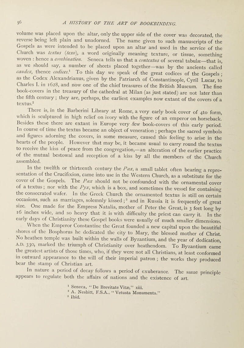 volume was placed upon the altar, only the upper side of the cover was decorated, the ie\eisc being left plain and unadorned, d he name given to such manuscripts of the Gospels as were intended to be placed upon an altar and used in the service of the Church was textus (texo), a word originally meaning texture, or tissue, something woven . hence a combination. Seneca tells us that a contcxtus of several tabulae_that is, as we should say, a number of sheets placed together—was by the ancients called caudex, thence codices} To this day we speak of the great codices of the Gospels ; as the Codex Alexandrianus, given by the Patriarch of Constantinople, Cyril Lucar, to Charles I. in 1628, and now one of the chief treasures of the British Museum. The fine book-covers in the treasury of the cathedral at Milan (as just stated) are not later than the fifth century ; they are, perhaps, the earliest examples now extant of the covers of a textus.1 2 Theie is, in the Baiberini Library at Rome, a very early book cover of 4to form, which is sculptured in high relief on ivory with the figure of an emperor on horseback. Besides these there are extant in Europe very -few book-covers of this early period. In course of time the textus became an object of veneration ; perhaps the sacred symbols and figures adorning the covers, in some measure, caused this feeling to arise in the hearts of the people. However that may be, it became usual to carry round the textus to icceive the kiss of peace from the congregation,—an alteration of the earlier practice of the mutual bestowal and reception of a kiss by all the members of the Church assembled. In the twelfth or thirteenth century the Pax, a small tablet often bearing a repre¬ sentation of the Crucifixion, came into use in the Western Church, as a substitute for the cover of the Gospels. The Pax should not be confounded with the ornamental cover of a textus; nor with the Pyx, which is a box, and sometimes the vessel for containing the consecrated wafer. In the Greek Church the ornamented textus is still on certain occasions, such as marriages, solemnly kissed ;3 and in Russia it is frequently of great size. One made for the Empress Natalia, mother of Peter the Great, is 3 feet long by 16 inches wide, and so heavy that it is with difficulty the priest can carry it. In the early days of Christianity these Gospel books were usually of much smaller dimensions. \\ hen the Emperor Constantine the Great founded a new capital upon the beautiful shores of the Bosphorus he dedicated the city to Mary, the blessed mother of Christ. No heathen temple was built within the walls of Byzantium, and the year of dedication, A.D. 330, marked the triumph of Christianity over heathendom. To Byzantium came the greatest artists of those times, who, if they were not all Christians, at least conformed in outward appearance to the will of their imperial patron ; the works they produced bear the stamp of Christian art. In nature a period of decay follows a period of exuberance. The same principle appears to legulate both the affairs of nations and the existence of art. 1 Seneca, “ De Brevitate Vitse,” xiii. A. Nesbitt, F.S.A., “ Vetusta Monumenta.” 3 Ibid.