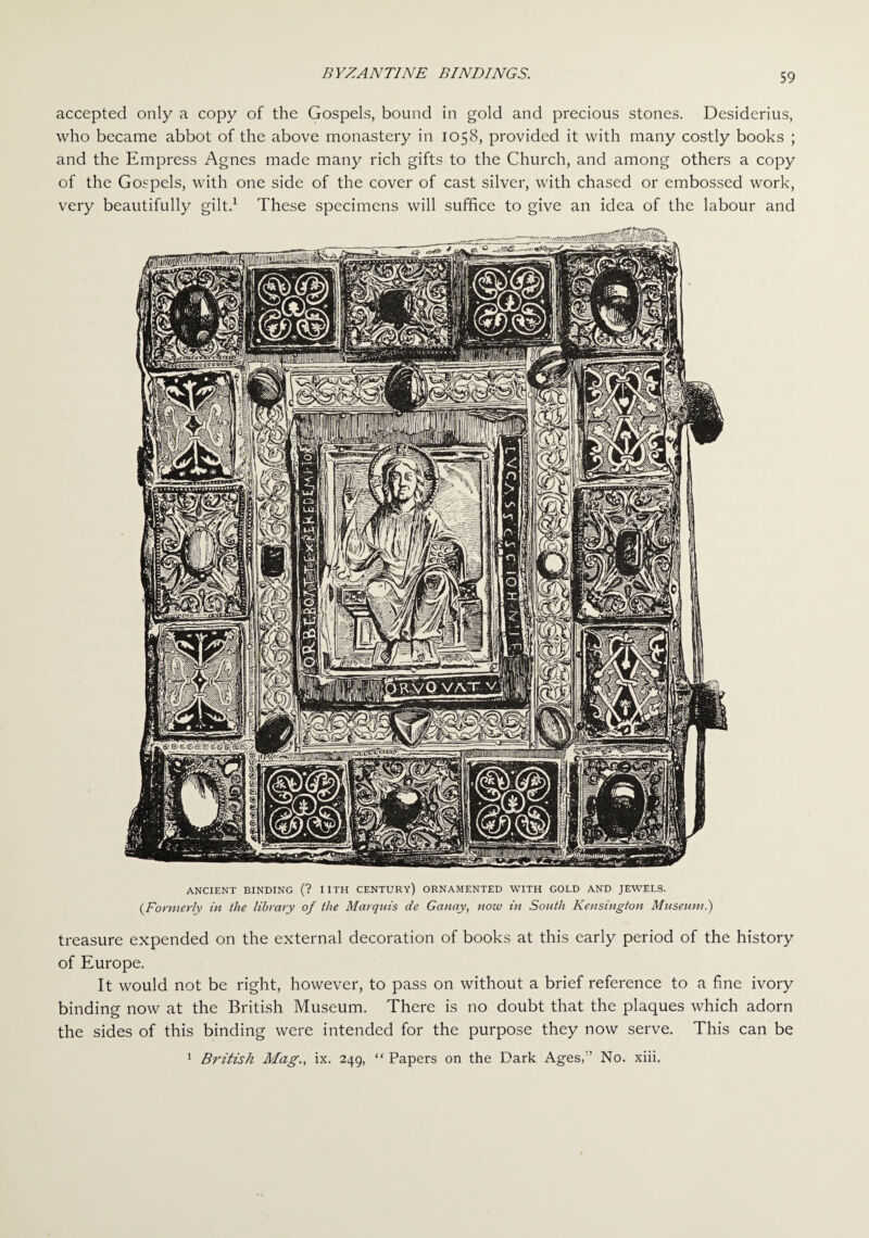 accepted only a copy of the Gospels, bound in gold and precious stones. Desiderius, who became abbot of the above monastery in 1058, provided it with many costly books ; and the Empress Agnes made many rich gifts to the Church, and among others a copy of the Gospels, with one side of the cover of cast silver, with chased or embossed work, very beautifully gilt.1 These specimens will suffice to give an idea of the labour and ANCIENT BINDING (? IITH CENTURY) ORNAMENTED WITH GOLD AND JEWELS. (Formerly in the library of the Marquis de Ganay, now in South Kensington Museum.) treasure expended on the external decoration of books at this early period of the history of Europe. It would not be right, however, to pass on without a brief reference to a fine ivory binding now at the British Museum. There is no doubt that the plaques which adorn the sides of this binding were intended for the purpose they now serve. This can be British Mag., ix. 249, “ Papers on the Dark Ages/’ No. xiii.