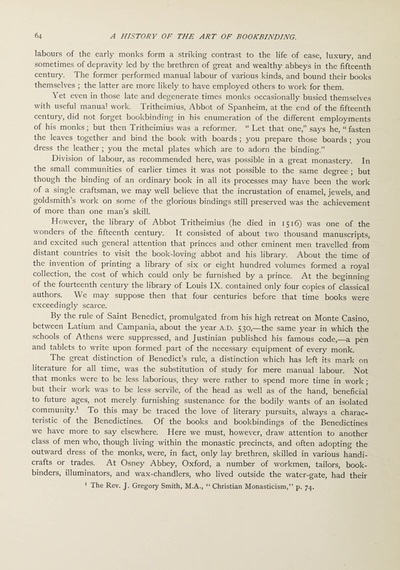 labours of the early monks form a striking contrast to the life of ease, luxury, and sometimes of depravity led by the brethren of great and wealthy abbeys in the fifteenth century. The former performed manual labour of various kinds, and bound their books themselves ; the latter are more likely to have employed others to work for them. at and degenerate times monl <s occasionally busied themselves with useful manual work. Tritheimius, Abbot of Spanheim, at the end of the fifteenth century, did not forget bookbinding in his enumeration of the different employments of his monks; but then Tritheimius was a reformer. “ Let that one,” says he, “fasten the leaves together and bind the book with boards ; you prepare those boards ; you dress the leather ; you the metal plates which are to adorn the binding.” Division of labour, as recommended here, was possible in a great monastery. In the small communities of earlier times it was not possible to the same degree ; but though the binding of an ordinary book in all its processes may have been the work of a single craftsman, we may well believe that the incrustation of enamel, jewels, and goldsmith’s work on some of the glorious bindings still preserved was the achievement of more than one man’s skill. However, the library of Abbot Tritheimius (he died in 1516) was one of the wonders of the fifteenth century. It consisted of about two thousand manuscripts, and excited such general attention that princes and other eminent men travelled from distant countries to visit the book-loving abbot and his library. About the time of the invention of printing a library of six or eight hundred volumes formed a royal collection, the cost of which could only be furnished by a prince. At the beginning of the fourteenth century the library of Louis IX. contained only four copies of classical authors. We may suppose then that four centuries before that time books were exceedingly scarce. By the rule of Saint Benedict, promulgated from his high retreat on Monte Casino, between Latium and Campania, about the year A.D. 530,—the same year in which the schools of Athens were suppressed, and Justinian published his famous code,—a pen and tablets to write upon formed part of the necessary equipment of every monk. The great distinction of Benedict’s rule, a distinction which has left its mark on literature for all time, was the substitution of study for mere manual labour. Not that monks were to be less laborious, they were rather to spend more time in work ; but their work was to be less- servile, of the head as well as of the hand, beneficial to future ages, not merely furnishing sustenance for the bodily wants of an isolated community.1 To this may be traced the love of literary pursuits, always a charac¬ teristic of the Benedictines. Of the books and bookbindings of the Benedictines we have more to say elsewhere. Here we must, however, draw attention to another class of men who, though living within the monastic precincts, and often adopting the outward dress of the monks, were, in fact, only lay brethren, skilled in various handi¬ crafts or trades. At Osney Abbey, Oxford, a number of workmen, tailors, book¬ binders, illuminators, and wax-chandlers, who lived outside the water-gate, had their