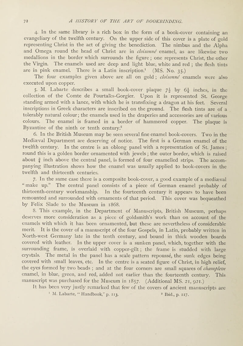 4. In the same library is a rich box in the form of a book-cover containing an evangeliary of the twelfth century. On the upper side of this cover is a plate of gold representing Christ in the act of giving the benediction. The nimbus and the Alpha and Omega round the head of Christ are in cloisonnt enamel, as are likewise two medallions in the border which surrounds the figure ; one represents Christ, the other the Virgin. The enamels used are deep and light blue, white and red ; the flesh tints are in pink enamel. There is a Latin inscription.1 (MS. No. 35.) The four examples given above are all on gold ; cloisonne enamels were also executed upon copper. 5. M. Labarte describes a small book-cover plaque 7b by 6J inches, in the collection of the Comte de Pourtales-Gorgier. Upon it is represented St. George standing armed with a lance, with which he is transfixing a dragon at his feet. Several inscriptions in Greek characters are inscribed on the ground. The flesh tints are of a tolerably natural colour; the enamels used in the draperies and accessories are of various colours. The enamel is framed in a border of hammered copper. The plaque is Byzantine of the ninth or tenth century.2 6. In the British Museum may be seen several fine enamel book-covers. Two in the Mediaeval Department are deserving of notice. The first is a German enamel of the twelfth century. In the centre is an oblong panel with a representation of St. James; round this is a golden border ornamented with jewels ; the outer border, which is raised about f inch above the central panel, is formed of four enamelled strips. The accom¬ panying illustration shows how the enamel was usually applied to book-covers in the twelfth and thirteenth centuries. 7. In the same case there is a composite book-cover, a good example of a mediaeval “ make up.” The central panel consists of a piece of German enamel probably of thirteenth-century workmanship. In the fourteenth century it appears to have been remounted and surrounded with ornaments of that period. This cover was bequeathed by Felix Slade to the Museum in 1868. 8. This example, in the Department of Manuscripts, British Museum, perhaps deserves more consideration as a piece of goldsmith’s work than on account of the enamels with which it has been ornamented, but these are nevertheless of considerable merit. It is the cover of a manuscript of the four Gospels, in Latin, probably written in North-west Germany late in the tenth century, and bound in thick wooden boards covered with leather. In the upper cover is a sunken panel, which, together with the surrounding frame, is overlaid with copper-gilt; the frame is studded with large crystals. The metal in the panel has a scale pattern repousse, the sunk edges being covered with small leaves, etc. In the centre is a seated figure of Christ, in high relief, the eyes formed by two beads ; and at the four corners are small squares of champleve enamel, in blue, green, and red, added not earlier than the fourteenth century. This manuscript was purchased for the Museum in 1857. (Additional MS. 21, 921.) It has been very justly remarked that few of the covers of ancient manuscripts are