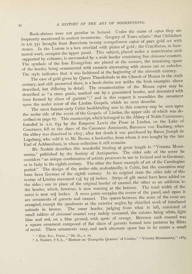 Book-shrines were not peculiar to Ireland. Under the name of they are frequently mentioned in ancient inventories. Gregory of Tours relates that Cluldebe t in AD <31 brought from Barcelona twenty evangeliorum capsce of pure old set wit lues In the Louvre is a box overlaid with plates of gold ; the Cruc.fix.on, m ham¬ mered work, occupies the upper panel. This subject, placed under a semicircular arc i supported by columns, is surrounded by a wide border contain,ng fine clotsomu enamels. The symbols of the four Evangelists are placed at the corners, the remaining space of the border, being ornamented with enamels alternating with stones cut en cabochon. Tire style indicates that it was fashioned at the beginning of the eleventh century. The case of gold given by Queen Theodolinda to the Church of Monza in the sixth century, and still preserved there, is a book-shrine not unlike the Irish examples above described but differing in detail. The ornamentation of the Monza cafsa may be described’ as “ a cross patde, marked out by a granulated border, and decorated with lines formed by slices of garnets”;2 and in this respect it resembles the ornament upon the under cover of the Lindau Gospels, which we next describe. The most famous early Celtic bookbinding now in this country may be seen upon the under side of the cover of the Gospels of Lindau, the upper s.de of which was de¬ scribed on page 67. This manuscript, which belonged to the Abbey of Noble Canone ., founded in A.D. 834 by the Emperor Lewis the Pious at Lindau, on the Lake of Constance, fell to the share of the Canoness Antoinette, Baroness von Euzburg, whet the abbey was dissolved in 1803 ; after her death it was purchased by Baron Joseph de Lapsburg, who sold it to Mr. Boone, a bookseller, from whom it was bought by the late Earl of Ashburnham, in whose collection it still remains. . Mr. Nesbitt describes this wonderful binding at great length in Vetusta Monu- menta,” published by the Society of Antiquaries. The older side of the cover he considers “ an unique combination of artistic processes in use m Ireland and in Germany, or in Italy in the eighth century. The other the finest example of art of the Carolingian period.” The design of the under side, undoubtedly, is Celtic, but the execution may have been German of the eighth century. In its original state the older side of t is textus of Lindau measured 13^ by 9I inches. Strips of gilt metal have been adde on the sides ; one in place of the original border of enamel, the other as an addition to the border, which, however, is now wanting at the bottom. The total width o t c cover is now iof inches. A cross patee occupies the centre of the panel, and upon it are ornaments of garnets and enamel. The spaces between the arms of the cross are occupied, except the quadrants at the exterior angles, by chiselled work of interlaced animals in bronze. The outer border, judging from what is left, consisted o small tablets of cloisonne enamel very rudely executed, the colours being white, lig t blue and red, on a blue ground, with spots of orange. Between each enamel was a square ornament composed of flat slices of garnets formed into patterns by fillets of metal. These ornaments vary, and each alternate space has in its centre a small 1 “ Hist. Ecc. Franc.,” lib. iii., c. 10. ,, QQ 2 A. Nesbitt, F S. A., “ Memoir on 1 Evangelia Quatuor’ of Lindau,” “ Vetusta Monumen a, 5.