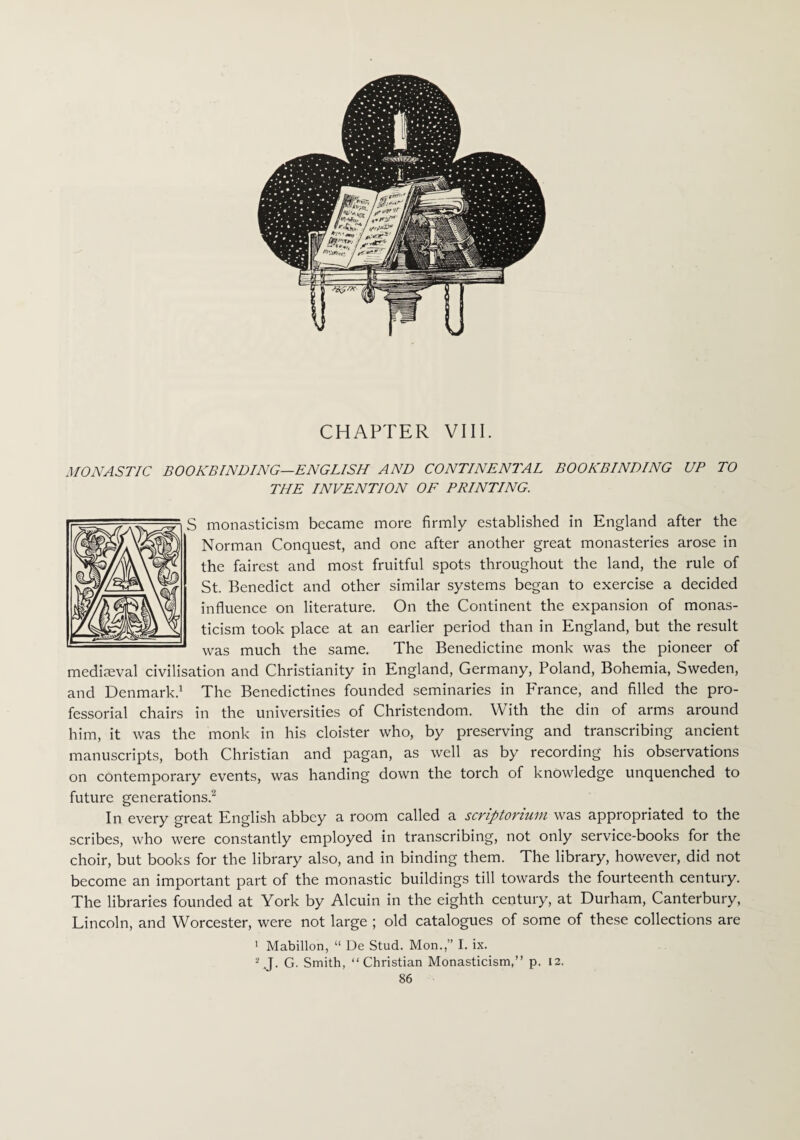 CHAPTER VIII. MONASTIC BOOKBINDING—ENGLISH AND CONTINENTAL BOOKBINDING UP TO THE INVENTION OF PRINTING. S monasticism became more firmly established in England after the Norman Conquest, and one after another great monasteries arose in the fairest and most fruitful spots throughout the land, the rule of St. Benedict and other similar systems began to exercise a decided influence on literature. On the Continent the expansion of monas¬ ticism took place at an earlier period than in England, but the result was much the same. The Benedictine monk was the pioneer of mediaeval civilisation and Christianity in England, Germany, Poland, Bohemia, Sweden, and Denmark.1 The Benedictines founded seminaries in France, and filled the pro¬ fessorial chairs in the universities of Christendom. With the din of arms around him, it was the monk in his cloister who, by preserving and transcribing ancient manuscripts, both Christian and pagan, as well as by recording his observations on contemporary events, was handing down the torch of knowledge unquenched to future generations.2 In every great English abbey a room called a scriptorium was appropriated to the scribes, who were constantly employed in transcribing, not only service-books for the choir, but books for the library also, and in binding them. The library, however, did not become an important part of the monastic buildings till towards the fourteenth century. The libraries founded at York by Alcuin in the eighth century, at Durham, Canterbury, Lincoln, and Worcester, were not large ; old catalogues of some of these collections are 1 Mabillon, “ De Stud. Mon.,” I. ix. 2 J. G. Smith, “Christian Monasticism,” p. 12.