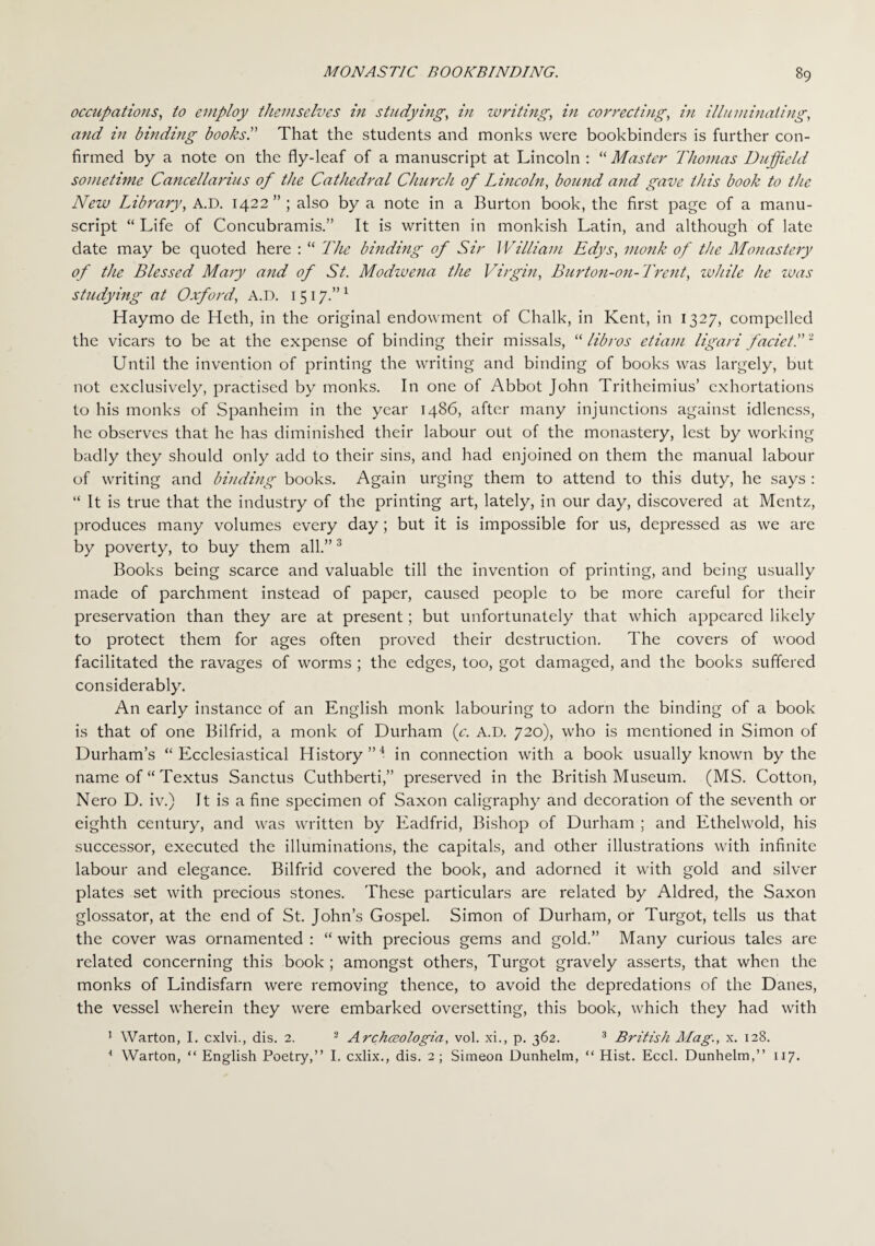 occupations, to employ themselves in studying, in writing, in correcting, in illuminating, and in binding books!' That the students and monks were bookbinders is further con¬ firmed by a note on the fly-leaf of a manuscript at Lincoln : “ Master Thomas Duffield sometime Cancellarius of the Cathedral Church of Lincoln, bound and gave this book to the New Library, A.D. 1422” ; also by a note in a Burton book, the first page of a manu¬ script “ Life of Concubramis.” It is written in monkish Latin, and although of late date may be quoted here : “ The binding of Sir William Edys, monk of the Monastery of the Blessed Mary and of St. Modwena the Virgin, Burton-on-Trent, while he was studying at Oxford, A.D. 1517.”1 Haymo de Heth, in the original endowment of Chalk, in Kent, in 1327, compelled the vicars to be at the expense of binding their missals, “lib/vs etiam ligari facie t.”~ Until the invention of printing the writing and binding of books was largely, but not exclusively, practised by monks. In one of Abbot John Tritheimius’ exhortations to his monks of Spanheim in the year i486, after many injunctions against idleness, he observes that he has diminished their labour out of the monastery, lest by working badly they should only add to their sins, and had enjoined on them the manual labour of writing and binding books. Again urging them to attend to this duty, he says : “ It is true that the industry of the printing art, lately, in our day, discovered at Mentz, produces many volumes every day; but it is impossible for us, depressed as we are by poverty, to buy them all.”3 Books being scarce and valuable till the invention of printing, and being usually made of parchment instead of paper, caused people to be more careful for their preservation than they are at present; but unfortunately that which appeared likely to protect them for ages often proved their destruction. The covers of wood facilitated the ravages of worms ; the edges, too, got damaged, and the books suffered considerably. An early instance of an English monk labouring to adorn the binding of a book is that of one Bilfrid, a monk of Durham (c. A.D. 720), who is mentioned in Simon of Durham’s “Ecclesiastical History i in connection with a book usually known by the name of “ Textus Sanctus Cuthberti,” preserved in the British Museum. (MS. Cotton, Nero D. iv.) It is a fine specimen of Saxon caligraphy and decoration of the seventh or eighth century, and was written by Eadfrid, Bishop of Durham ; and Ethelwold, his successor, executed the illuminations, the capitals, and other illustrations with infinite labour and elegance. Bilfrid covered the book, and adorned it with gold and silver plates set with precious stones. These particulars are related by Aldred, the Saxon glossator, at the end of St. John’s Gospel. Simon of Durham, or Turgot, tells us that the cover was ornamented : “ with precious gems and gold.” Many curious tales are related concerning this book ; amongst others, Turgot gravely asserts, that when the monks of Lindisfarn were removing thence, to avoid the depredations of the Danes, the vessel wherein they were embarked oversetting, this book, which they had with 1 Warton, I. cxlvi., dis. 2. 2 Archceologia, vol. xi., p. 362. 3 British Mag., x. 128. 4 Warton, “ English Poetry,” I. cxlix., dis. 2; Simeon Dunhelm, “ Hist. Eccl. Dunhelm,” 117.