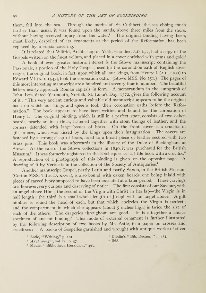 them, fell into the sea. Through the merits of St. Cuthbert, the sea ebbing much farther than usual, it was found upon the sands, above three miles from the shore, without having received injury from the water.1 The original binding having been, most likely, despoiled of its ornaments at the period of the Reformation, has been replaced by a russia covering. It is related that Wilfrid, Archbishop of York, who died A.D. 677, had a copy of the Gospels written on the finest vellum, and placed in a cover enriched with gems and gold.2 A book of even greater historic interest is the Stowe manuscript containing the Passionale, a portion of the Holy Gospels, used for the coronation oath of English sove¬ reigns, the original book, in fact, upon which all our kings, from Henry I. (A.D. 1100) to Edward VI. (A.D. 1547), took the coronation oath. (Stowe MSS. No. 251.) The pages of this most interesting manuscript are a hundred and seventy-four in number. The beautiful letters nearly approach Roman capitals in form. A memorandum in the autograph of John Ives, dated Yarmouth, Norfolk, St. Luke’s Day, 1772, gives the following account of it: “ This very ancient curious and valuable old manuscript appears to be the original book on which our kings and queens took their coronation oaths before the Refor¬ mation.” The book appears to have been written and bound for the coronation of Henry I. The original binding, which is still in a perfect state, consists of two oaken boards, nearly an inch thick, fastened together with stout thongs of leather, and the corners defended with large bosses of brass. On the front cover is a crucifix of gilt bronze, which was kissed by the kings upon their inauguration. The covers are fastened by a strong clasp of brass, fixed to a broad piece of leather secured with two brass pins. This book was afterwards in the library of the Duke of Buckingham at Stowe. At the sale of the Stowe collections in 1849, it was purchased for the British Museum.3 It was formerly registered in the Exchequer as “ a little book with a crucifix.” A reproduction of a photograph of this binding is given on the opposite page. A drawing of it by Vertue is in the collection of the Society of Antiquaries.4 Another manuscript Gospel, partly Latin and partly Saxon, in the British Museum (Cotton MSS. Titus D. xxvii.), is also bound with oaken boards, one being inlaid with pieces of carved ivory supposed to have been executed at a later period. These carvings are, however, very curious and deserving of notice. The first consists of our Saviour, with an angel above Him ; the second of the Virgin with Christ in her lap—the Virgin is in half length ; the third is a small whole length of Joseph with an angel above. A gilt nimbus is round the head of each, but that which encircles the Virgin is perfect; and the compartment in which she appears (about 5 inches high) is twice the size of each of the others. The draperies throughout are good. It is altogether a choice specimen of ancient binding.6 This mode of external ornament is further illustrated by the following description of two books by Mr. Astle, in a paper on crosses and crucifixes : “ A booke of Gospelles garnished and wrought with antique worke of silver 1 Astle, “Writing,” p. 101. 4 Dibdin’s “ Bib. Decam.,” ii. 434. 2 Archceologia, vol. iv., p. 57. 0 Ibid. 3 Moule, “ Bibliotheca Heraldica,” 493.