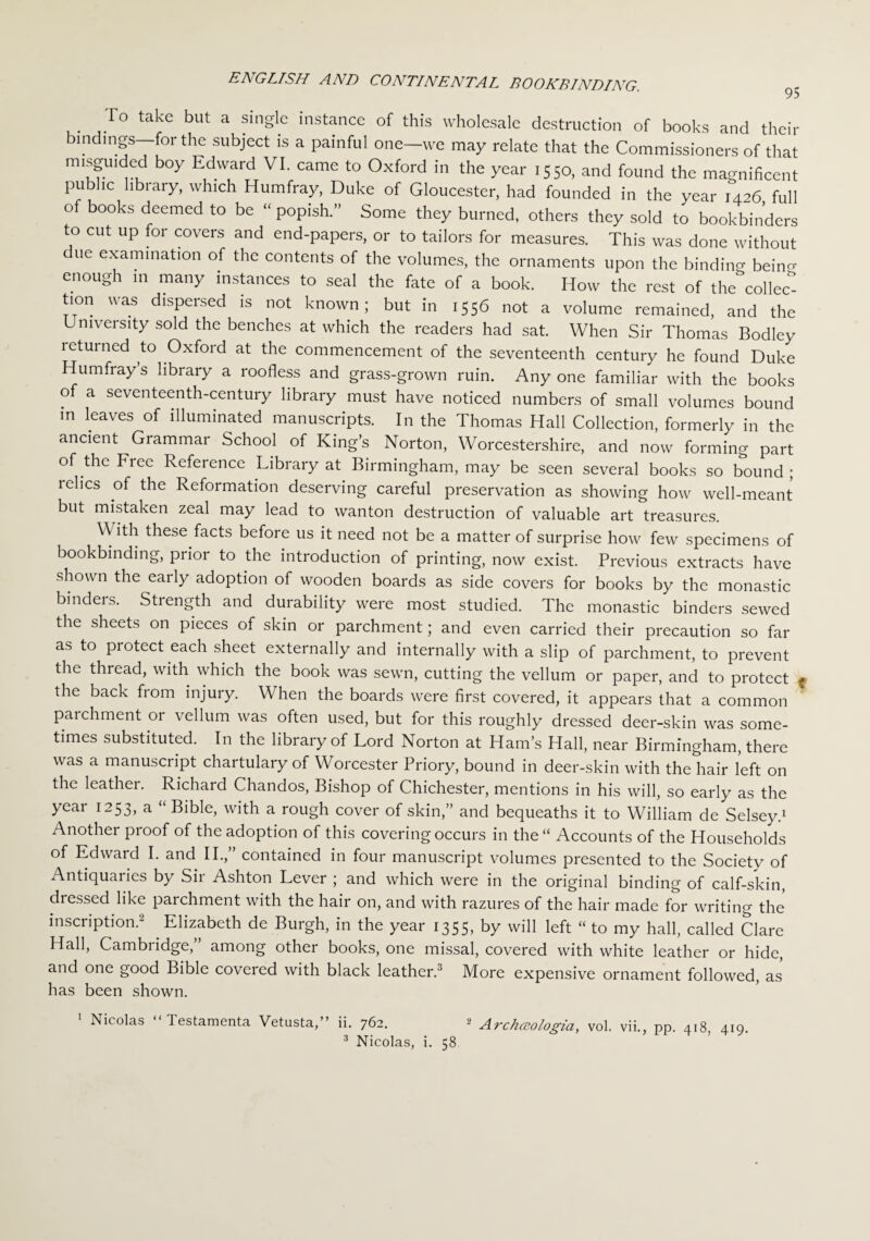 To take but a single instance of this wholesale destruction of books and their mdings—for the subject is a painful one—we may relate that the Commissioners of that m.sgmded boy Edward VI. came to Oxford in the year 1550, and found the magnificent public library, which Humfray, Duke of Gloucester, had founded in the year ,426 full of books deemed to be “ popish.” Some they burned, others they sold to bookbinders to cut up for covers and end-papers, or to tailors for measures. This was done without due examination of the contents of the volumes, the ornaments upon the binding beino- enough m many instances to seal the fate of a book. How the rest of the collec tion was dispersed is not known; but in 1556 not a volume remained, and the Umveisity sold the benches at which the readers had sat. When Sir Thomas Bodley returned to Oxford at the commencement of the seventeenth century he found Duke Humfray’s library a roofless and grass-grown ruin. Any one familiar with the books o a seventeenth-century library must have noticed numbers of small volumes bound in leaves of illuminated manuscripts. In the Thomas Hall Collection, formerly in the ancient Grammar School of King’s Norton, Worcestershire, and now forming part of the Free Reference Library at Birmingham, may be seen several books so bound ; relics of the Reformation deserving careful preservation as showing how well-meant but mistaken zeal may lead to wanton destruction of valuable art treasures. With these facts before us it need not be a matter of surprise how few specimens of bookbinding, prior to the introduction of printing, now exist. Previous extracts have shown the early adoption of wooden boards as side covers for books by the monastic binders. Strength and durability were most studied. The monastic binders sewed the sheets on pieces of skin or parchment; and even carried their precaution so far as to protect each sheet externally and internally with a slip of parchment, to prevent the thread, with which the book was sewn, cutting the vellum or paper, and to protect • the back from injury. When the boards were first covered, it appears that a common parchment or vellum was often used, but for this roughly dressed deer-skin was some¬ times substituted. In the library of Lord Norton at Ham’s Hall, near Birmingham, there was a manuscript chartulary of Worcester Priory, bound in deer-skin with the hair left on the leather. Richard Chandos, Bishop of Chichester, mentions in his will, so early as the year 1253, a “ Bible, with a rough cover of skin,” and bequeaths it to William de Selsey.1 Another proof of the adoption of this covering occurs in the “ Accounts of the Households of Edward I. and II.,” contained in four manuscript volumes presented to the Society of Antiquaries by Sir Ashton Lever ; and which were in the original binding of calf-skin, dressed like parchment with the hair on, and with razures of the hair made for writing the inscription.2 . Elizabeth de Burgh, in the year 1355, by will left “ to my hall, called Clare Hall, Cambridge,” among other books, one missal, covered with white leather or hide, and one good Bible covered with black leather.3 More expensive ornament followed, as has been shown. Nicolas 1 estamenta Vetusta,” ii. 762. - Archceologia, vol. vii., pp. 418, 419. 3 Nicolas, i. 58