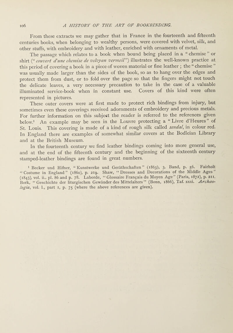 From these extracts we may gather that in France in the fourteenth and fifteenth centuries books, when belonging to wealthy persons, were covered with velvet, silk, and other stuffs, with embroidery and with leather, enriched with ornaments of metal. The passage which relates to a book when bound being placed in a “ chemise ” or shirt (“ convert dune chemise de velvyan vermeil”) illustrates the well-known practice at this period of covering a book in a piece of woven material or fine leather ; the “ chemise was usually made larger than the sides of the book, so as to hang over the edges and protect them from dust, or to fold over the page so that the fingers might not touch the delicate leaves, a very necessary precaution to take in the case of a valuable illuminated service-book when in constant use. Covers of this kind were often represented in pictures. These outer covers were at first made to protect rich bindings from injury, but sometimes even these coverings received adornments of embroidery and precious metals. For further information on this subject the reader is referred to the references given below.1 An example may be seen in the Louvre protecting a “ Livre d Heures of St. Louis. This covering is made of a kind of rough silk called sendal, in colour red. In England there are examples of somewhat similar covers at the Bodleian Library and at the British Museum. In the fourteenth century we find leather bindings coming into more general use, and at the end of the fifteenth century and the beginning of the sixteenth century stamped-leather bindings are found in great numbers. 1 Becker und Hifner, “ Kunstwerke und Gerathschaften ” (1863), 3. Band, p. 56. Fairholt “Costume in England” (i860), p. 219. Shaw, “Dresses and Decorations of the Middle Ages” (1843), vol. ii., pi. 86 and p. 78. Laborde, “ Glossaire Fran9ais du Moyen Age” (Paris, 1872), p. 211. Bork, “ Geschichte der liturgischen Gewander des Mittelalters ” (Bonn, 1866), Taf. xxxi. Archceo- logia, vol. 1., part 1, p. 75 (where the above references are given).
