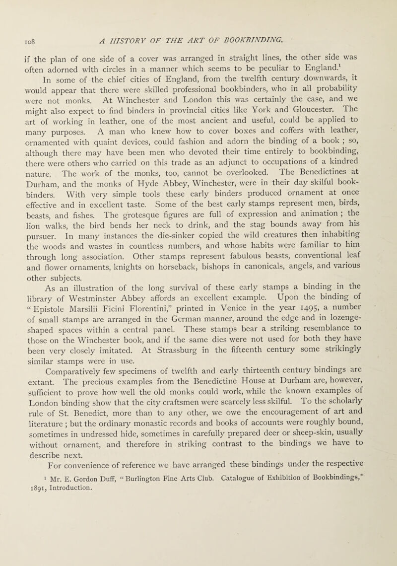 if the plan of one side of a cover was arranged in straight lines, the other side was often adorned with circles in a manner which seems to be peculiar to England.1 In some of the chief cities of England, from the twelfth century downwards, it would appear that there were skilled professional bookbinders, who in all probability were not monks. At Winchester and London this was certainly the case, and we might also expect to find binders in provincial cities like York and Gloucester. The art of working in leather, one of the most ancient and useful, could be applied to many purposes. A man who knew how to cover boxes and coffers with leather, ornamented with quaint devices, could fashion and adorn the binding of a book ; so, although there may have been men who devoted their time entirely to bookbinding, there were others who carried on this trade as an adjunct to occupations of a kindred nature. The work of the monks, too, cannot be overlooked. The Benedictines at Durham, and the monks of Hyde Abbey, Winchester, were in their day skilful book¬ binders. With very simple tools these early binders produced ornament at once effective and in excellent taste. Some of the best early stamps represent men, birds, beasts, and fishes. The grotesque figures are full of expression and animation ; the lion walks, the bird bends her neck to drink, and the stag bounds away from his pursuer. In many instances the die-sinker copied the wild creatures then inhabiting the woods and wastes in countless numbers, and whose habits were familiar to him through long association. Other stamps represent fabulous beasts, conventional leaf and flower ornaments, knights on horseback, bishops in canonicals, angels, and various other subjects. As an illustration of the long survival of these early stamps a binding in the library of Westminster Abbey affords an excellent example. Upon the binding of “ Epistole Marsilii Ficini Florentini,” printed in Venice in the year 1495, a number of small stamps are arranged in the German manner, around the edge and in lozenge¬ shaped spaces within a central panel. These stamps bear a striking resemblance to those on the Winchester book, and if the same dies were not used for both they have been very closely imitated. At Strassburg in the fifteenth century some strikingly similar stamps were in use. Comparatively few specimens of twelfth and early thirteenth century bindings are extant. The precious examples from the Benedictine House at Durham are, however, sufficient to prove how well the old monks could work, while the known examples of London binding show that the city craftsmen were scarcely less skilful. To the scholarly rule of St. Benedict, more than to any other, we owe the encouragement of art and literature ; but the ordinary monastic records and books of accounts were roughly bound, sometimes in undressed hide, sometimes in carefully prepared deer or sheep-skin, usually without ornament, and therefore in striking contrast to the bindings we have to describe next. For convenience of reference we have arranged these bindings under the respective 1 Mr. E. Gordon Duff, “ Burlington Fine Arts Club. Catalogue of Exhibition of Bookbindings,” 1891, Introduction.