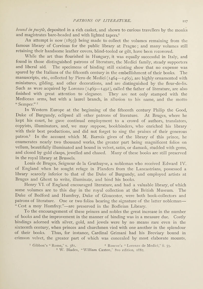 PATRONS OF LITERATURE. bound in purple, deposited in a rich casket, and shown to curious travellers by the monks and magistrates bare-headed and with lighted tapers.1 An attempt is now (1893) being made to collect the volumes remaining from the famous library of Corvinus for the public library at Prague; and many volumes still retaining their handsome leather covers, blind-tooled or gilt, have been recovered. W hile the art thus flourished in Hungary, it was equally successful in Italy, and found in those distinguished patrons of literature, the Medici family, steady supporters and liberal aid. The specimens of binding still existing show that no expense was spared by the Italians of the fifteenth century in the embellishment of their books. The manuscripts, etc., collected by Piero de Medici (1464—1469), are highly ornamented with miniatures, gilding, and other decorations, and are distinguished by the fleur-de-lis. Such as were acquired by Lorenzo (1469—1492), called the father of literature, are also finished with great attention to elegance. They are not only stamped with the Medicean arms, but with a laurel branch, in allusion to his name, and the motto “ Semper.” 2 In Western Europe at the beginning of the fifteenth century Philip the Good, Duke of Burgundy, eclipsed all other patrons of literature. At Bruges, where he kept his court, he gave continual employment to a crowd of authors, translators, copyists, illuminators, and, we may suppose, bookbinders, who enriched his library with their best productions, and did not forget to sing the praises of their generous patron.3 In the account which M. Barrois gives of the library of this prince, he enumerates nearly two thousand works, the greater part being magnificent folios on vellum, beautifully illuminated and bound in velvet, satin, or damask, studded with gems, and closed by gold clasps, jewelled and chased. Many of these books are still preserved in the royal library at Brussels. Louis de Bruges, Seigneur de la Gruthuyse, a nobleman who received Edward IV. of England when he sought refuge in Flanders from the Lancastrians, possessed a library scarcely inferior to that of the Duke of Burgundy, and employed artists at Bruges and Ghent to write, illuminate, and bind his books. Henry VI. of England encouraged literature, and had a valuable library, of which some volumes are to this day in the royal collection at the British Museum. The Duke of Bedford and Humfrey, Duke of Gloucester, were both book-collectors and patrons of literature. One or two folios bearing the signature of the latter nobleman— “ Cest a moy Homfrey.”—are preserved in the Bodleian Library. To the encouragement of these princes and nobles the great increase in the number of books and the improvement in the manner of binding was in a measure due. Costly bindings adorned with silver, gold, and jewels were by no means rare even in the sixteenth century, when princes and churchmen vied with one another in the splendour of their books. Thus, for instance, Cardinal Grimani had his Breviary bound in crimson velvet, the greater part of which was concealed by most elaborate mounts, 1 Gibbon’s “ Rome,” v. 381. 2 Roscoe’s 11 Lorenzo de Medici,” ii. 59. 3 W. Blades, “William Caxton, 8vo edition, 1882,