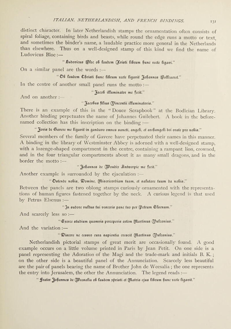 131 distinct character. In later Netherlandish stamps the ornamentation often consists of spiral foliage, containing birds and beasts, while round the edge runs a motto or text, and sometimes the binder’s name, a laudable practice more general in the Netherlands than elsewhere. Thus on a well-designed stamp of this kind we find the name of Ludovicus Bloc :— “ .Subovtcue Q0foc 06 fau&m QCrteft ft6rum $unc rede ft<$atn.” On a similar panel are the words :— “ 06 faubent Carted $unc ftfivum reed ^o^atmee Q0offeaeref.” In the centre of another small panel runs the motto :— “ tffumtnafor me fectf.” And on another :— ^acoBua fiftue (^tneendt tffumtnafom.” There is an example of this in the “ Douce Scrapbook ” at the Bodleian Library. Another binding perpetuates the name of Johannes Guilebert. A book in the before- named collection has this inscription on the binding :— “ be (Bareve tne ftgat>d tn ganbaro omneo oatteft, angeft, el arc6an<jeft bet orate pro no6t0.” Several members of the family of Gavere have perpetuated their names in this manner. A binding in the library of Westminster Abbey is adorned with a well-designed stamp, with a lozenge-shaped compartment in the centre, containing a rampant lion, crowned, and in the four triangular compartments about it as many small dragons, and in the border the motto :•— “ 3°6antU0 be QPoubtp <Hntn>erpte me fecit.” Another example is surrounded by the ejaculation :— “ Oofenbe noBto, ©online, QTlLertcorbtam fuant, d oafulare fuum ba no6t0.” Between the panels are two oblong stamps curiously ornamented with the representa¬ tions of human figures fastened together by the neck. A curious legend is that used by Petrus Pdscnus :— “ 0ubove puffuo fut ve0cert0 pane luo per (pefrum (BtVcnum.” And scarcely less so :— “(Bperee 0fubtum e)uamnt0 percepem adern QUarftnu0 (Pufcantuo.” And the variation :— “ ©t0eere ne ceeee0 cura oapienfia creoctf (jltarftnuo (Pufeantua.’’ Netherlandish pictorial stamps of great merit are occasionally found. A good example occurs on a little volume printed in Paris by Jean Petit. On one side is a panel representing the Adoration of the Magi and the trade-mark and initials B. K. ; on the other side is a beautiful panel of the Annunciation. Scarcely less beautiful are the pair of panels bearing the name of Brother John de Weesalia ; the one represents the entry into Jerusalem, the other the Annunciation. The legend reads :— “ Jjfrater ^o^ann«0 be (JOeeoafta 06 faubem jprtaft d QTlafrto cjuo ftfirum 6unc rede ftgatut.”