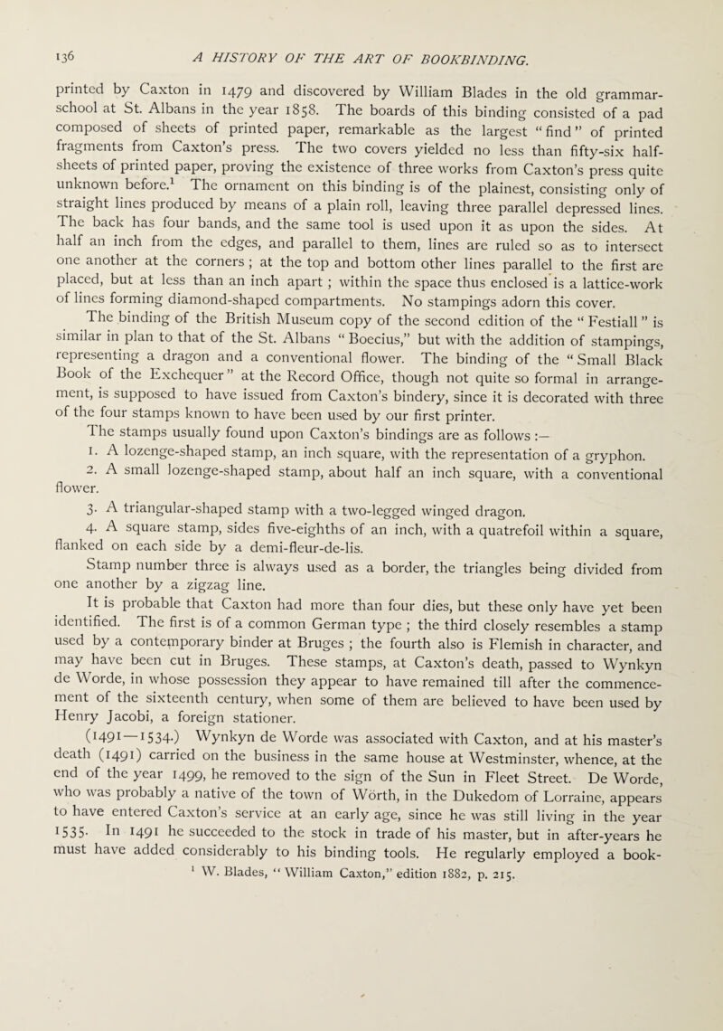 printed by Caxton in 1479 and discovered by William Blades in the old grammar- school at St. Albans in the year 1858. The boards of this binding consisted of a pad composed of sheets of printed paper, remarkable as the largest “find” of printed fragments fiom Caxton s press. I he two covers yielded no less than fifty-six half- sheets of piintcd paper, pioving the existence of three works from Caxton’s press quite unknown before. The ornament on this binding is of the plainest, consisting only of straight lines produced by means of a plain roll, leaving three parallel depressed lines. The back has four bands, and the same tool is used upon it as upon the sides. At half an inch from the edges, and parallel to them, lines are ruled so as to intersect one another at the corners ; at the top and bottom other lines parallel to the first are placed, but at less than an inch apart ; within the space thus enclosed is a lattice-work of lines forming diamond-shaped compartments. No stampings adorn this cover. The binding of the British Museum copy of the second edition of the “ Festiall ” is similar in plan to that of the St. Albans “ Boecius,” but with the addition of stampings, representing a dragon and a conventional flower. The binding of the “ Small Black Book of the Exchequer ” at the Record Office, though not quite so formal in arrange¬ ment, is supposed to have issued from Caxton’s bindery, since it is decorated with three of the four stamps known to have been used by our first printer. 1 he stamps usually found upon Caxton’s bindings are as follows 1. A lozenge-shaped stamp, an inch square, with the representation of a gryphon. 2. A small lozenge-shaped stamp, about half an inch square, with a conventional flower. 3. A triangular-shaped stamp with a two-legged winged dragon. 4. A square stamp, sides five-eighths of an inch, with a quatrefoil within a square, flanked on each side by a demi-fleur-de-lis. Stamp numbei three is always used as a border, the triangles being divided from one another by a zigzag line. It is piobable that Caxton had more than four dies, but these only have yet been identified. The first is of a common German type ; the third closely resembles a stamp used by a contempoiary binder at Bruges ; the fourth also is Flemish in character, and may have been cut in Bruges. These stamps, at Caxton’s death, passed to Wynkyn de Worde, in whose possession they appear to have remained till after the commence¬ ment of the sixteenth century, when some of them are believed to have been used by Henry Jacobi, a foreign stationer. (r 491 —1534.) Wynkyn de Worde was associated with Caxton, and at his master’s death (1491) carried on the business in the same house at Westminster, whence, at the end of the year 1499, he removed to the sign of the Sun in Fleet Street. De Worde, who was piobably a native of the town of Worth, in the Dukedom of Lorraine, appears to have enteied Caxton s service at an early age, since he was still living in the year 1535. In 1491 he succeeded to the stock in trade of his master, but in after-years he must have added considerably to his binding tools. He regularly employed a book- 1 W. Blades, “William Caxton,” edition 1882, p. 215.