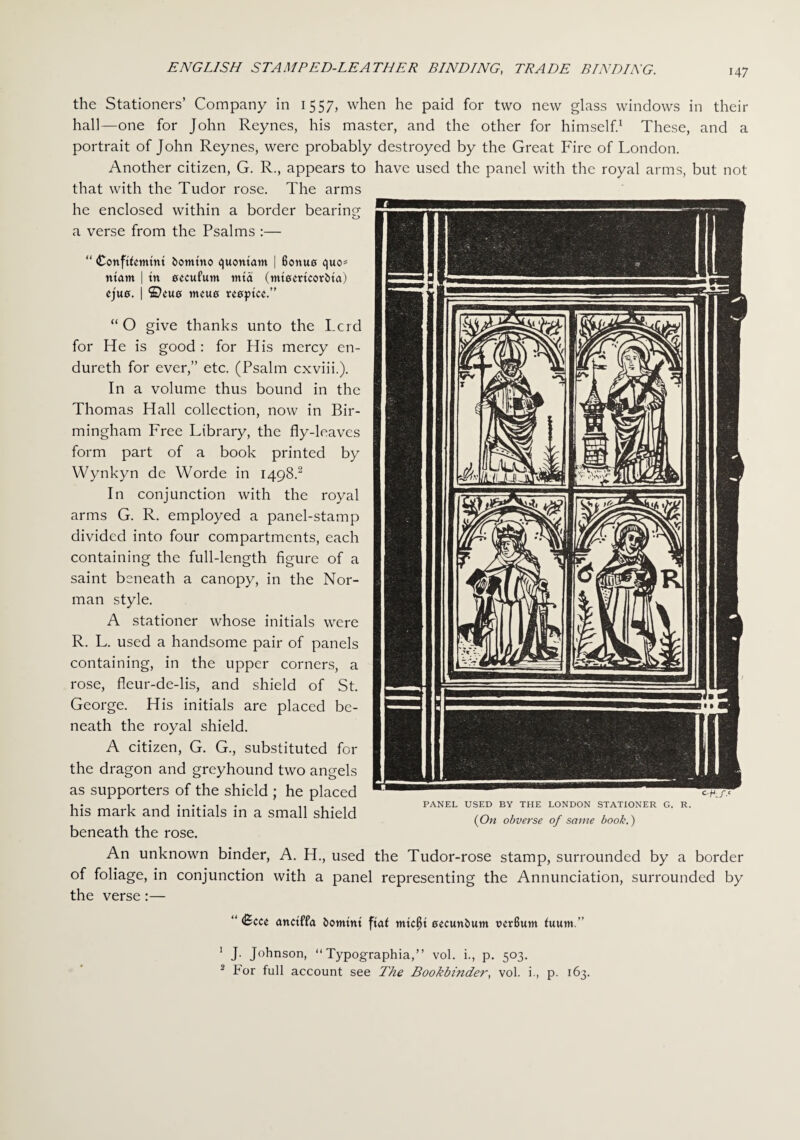 the Stationers’ Company in 1557, when he paid for two new glass windows in their hall—one for John Reynes, his master, and the other for himself.1 These, and a portrait of John Reynes, were probably destroyed by the Great Fire of London. Another citizen, G. R., appears to have used the panel with the royal arms, but not that with the Tudor rose. The arms he enclosed within a border bearing- o a verse from the Psalms :— “ <£onftfcmtm bomtito quontam | Bonue quo= ntatn | tn eccufum tnta (mtemcorbta) ejufl. | ©cue tncue rceptcc.” “O give thanks unto the Lcrd for He is good : for His mercy en- dureth for ever,” etc. (Psalm cxviii.). In a volume thus bound in the Thomas Hall collection, now in Bir¬ mingham Free Library, the fly-leaves form part of a book printed by Wynkyn dc Worde in 1498.2 In conjunction with the royal arms G. R. employed a panel-stamp divided into four compartments, each containing the full-length figure of a saint beneath a canopy, in the Nor¬ man style. A stationer whose initials were R. L. used a handsome pair of panels containing, in the upper corners, a rose, fleur-de-lis, and shield of St. George. His initials are placed be¬ neath the royal shield. A citizen, G. G., substituted for the dragon and greyhound two angels as supporters of the shield ; he placed his mark and initials in a small shield beneath the rose. An unknown binder, A. H., used the Tudor-rose stamp, surrounded by a border of foliage, in conjunction with a panel representing the Annunciation, surrounded by the verse:— PANEL USED BY THE LONDON STATIONER G. R. (On obverse of same book.) C.^/.e “ <8cce unctffa fcomtitt ftaf tntc^t eecunbum vcrBum fuum.” 1 J- Johnson, “ Typographia,” vol. i., p. 503. 2 For full account see The Bookbinder, vol. i., p. 163.