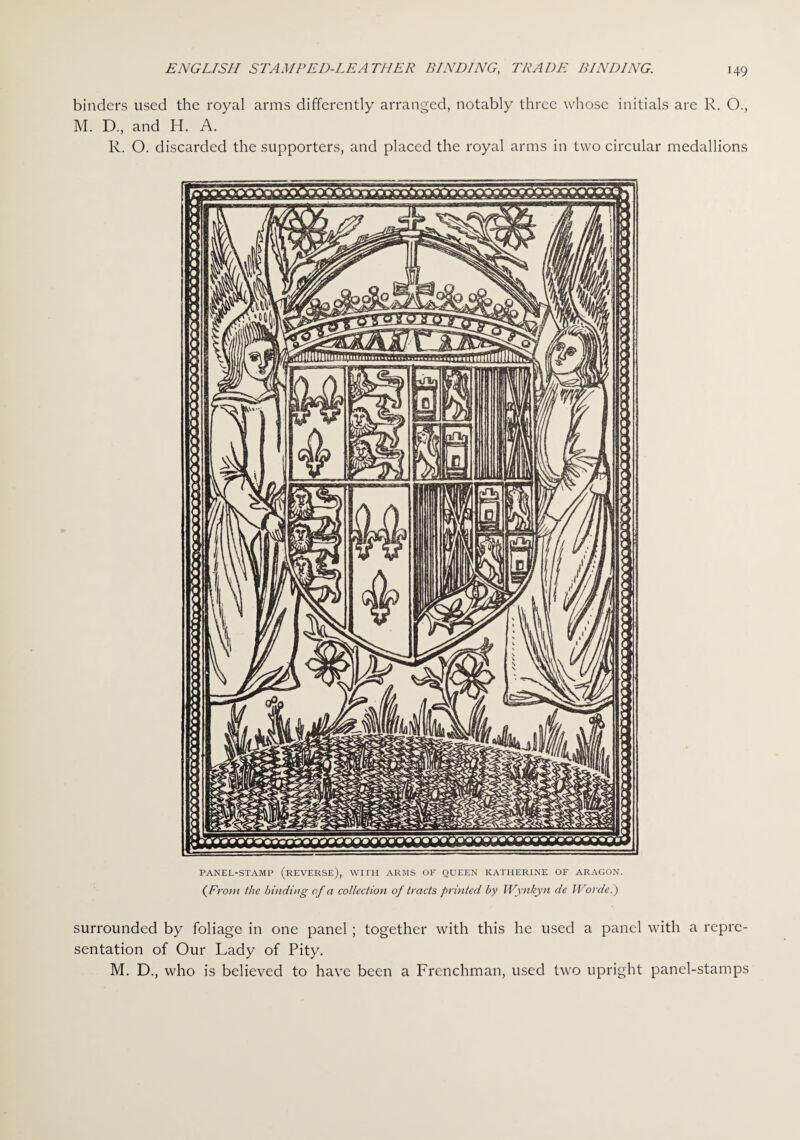 binders used the royal arms differently arranged, notably three whose initials are R. O., M. D., and H. A. R. O. discarded the supporters, and placed the royal arms in two circular medallions PANEL-STAMP (REVERSE), WITH ARMS OP QUEEN KATHERINE OF ARAGON. (From the binding of a collection of tracts printed by Wynkyn de IVorde.') surrounded by foliage in one panel; together with this he used a panel with a repre¬ sentation of Our Lady of Pity. M. D., who is believed to have been a Frenchman, used two upright panel-stamps