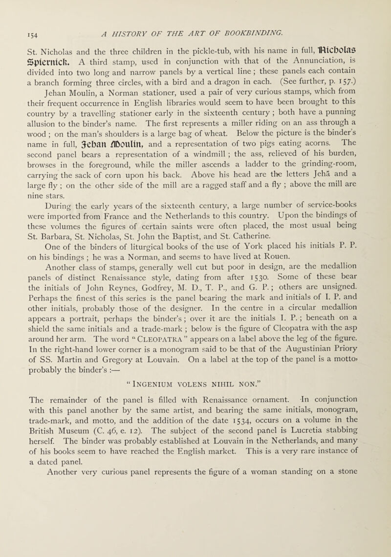 St. Nicholas and the three children in the pickle-tub, with his name in full, IRtCbOlaS Spterntcfe. A third stamp, used in conjunction with that of the Annunciation, is divided into two long and narrow panels by a vertical line ; these panels each contain a branch forming three circles, with a bird and a dragon in each. (See further, p. I57-) Jehan Moulin, a Norman stationer, used a pair of very curious stamps, which from their frequent occurrence in English libraries would seem to have been brought to this country by a travelling stationer early in the sixteenth century ; both have a punning allusion to the binder’s name. The first represents a miller riding on an ass through a wood ; on the man’s shoulders is a large bag of wheat. Below the picture is the binder s name in full, 3-ebail /I&OUUtt, and a representation of two pigs eating acorns. The second panel bears a representation of a windmill ; the ass, relieved of his burden, browses in the foreground, while the miller ascends a ladder to the grinding-room, carrying the sack of corn upon his back. Above his head are the letters Jeha and a large fly ; on the other side of the mill are a ragged staff and a fly ; above the mill are nine stars. During the early years of the sixteenth century, a large number of service-books were imported from France and the Netherlands to this country. Upon the bindings of these volumes the figures of certain saints were often placed, the most usual being St. Barbara, St. Nicholas, St. John the Baptist, and St. Catherine. One of the binders of liturgical books of the use of York placed his initials P. P. on his bindings ; he was a Norman, and seems to have lived at Rouen. Another class of stamps, generally well cut but poof in design, are the medallion panels of distinct Renaissance style, dating from after I53°- Some of these bear the initials of John Reynes, Godfrey, M. D., T. P., and G. P.; others are unsigned. Perhaps the finest of this series is the panel bearing the mark and initials of I. P. and other initials, probably those of the designer. In the centre in a circular medallion appears a portrait, perhaps the binder’s ; over it are the initials I. P. ; beneath on a shield the same initials and a trade-mark ; below is the figure of Cleopatra with the asp around her arm. The word “ CLEOPATRA ” appears on a label above the leg of the figure. In the right-hand lower corner is a monogram said to be that of the Augustinian Priory of SS. Martin and Gregory at Louvain. On a label at the top of the panel is a motto* probably the binder’s :— “ INGENIUM VOLENS NIHIL NON.” The remainder of the panel is filled with Renaissance ornament. In conjunction with this panel another by the same artist, and bearing the same initials, monogram, trade-mark, and motto, and the addition of the date 1534, occurs on a volume in the British Museum (C. 46, e. 12). The subject of the second pafiel is Lucretia stabbing herself. The binder was probably established at Louvain in the Netherlands, and many of his books seem to have reached the English market. This is a very rare instance of a dated panel. Another very curious panel represents the figure of a woman standing on a stone
