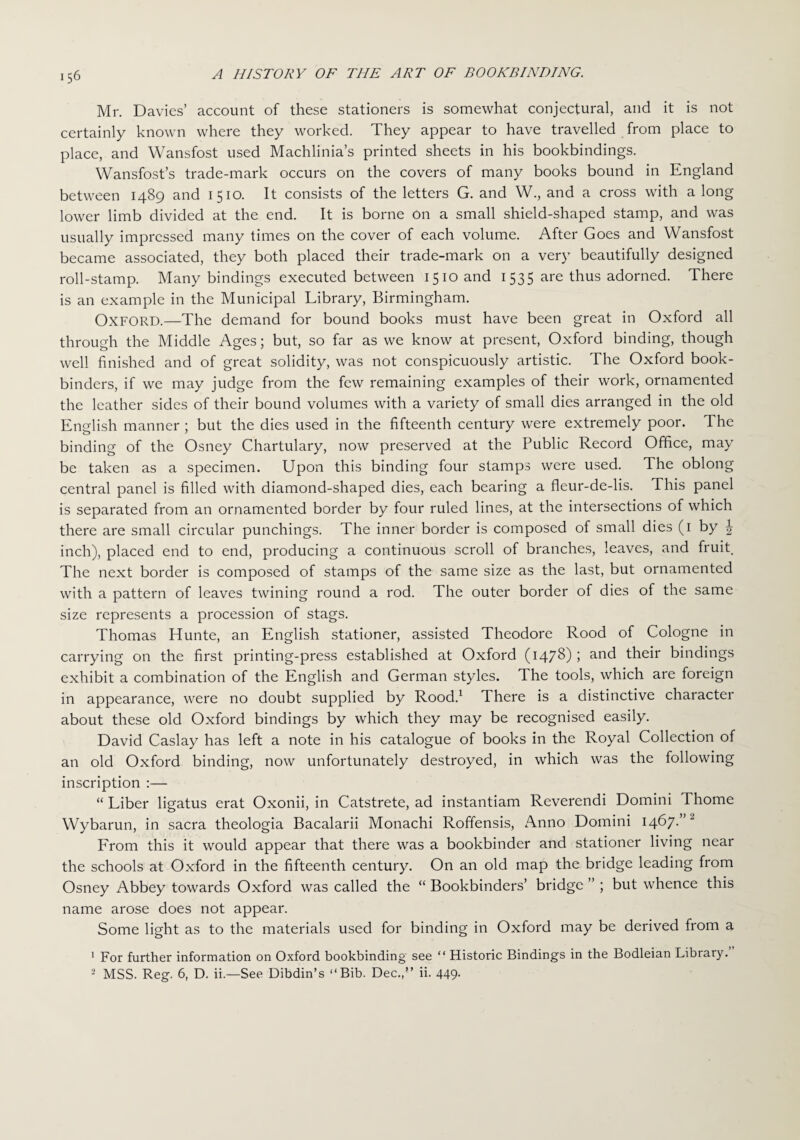 Mr. Davies’ account of these stationers is somewhat conjectural, and it is not certainly known where they worked. They appear to have travelled from place to place, and Wansfost used Machlinia’s printed sheets in his bookbindings. Wansfost’s trade-mark occurs on the covers of many books bound in England between 1489 and 1510. It consists of the letters G. and W., and a cross with a long lower limb divided at the end. It is borne On a small shield-shaped stamp, and was usually impressed many times on the cover of each volume. After Goes and Wansfost became associated, they both placed their trade-mark on a very beautifully designed roll-stamp. Many bindings executed between 1510 and 1535 are thus adorned. There is an example in the Municipal Library, Birmingham. OXFORD.—The demand for bound books must have been great in Oxford all through the Middle Ages; but, so far as we know at present, Oxford binding, though well finished and of great solidity, was not conspicuously artistic. The Oxford book¬ binders, if we may judge from the few remaining examples of their work, ornamented the leather sides of their bound volumes with a variety of small dies arranged in the old English manner ; but the dies used in the fifteenth century were extremely poor. The binding of the Osney Chartulary, now preserved at the Public Record Office, may be taken as a specimen. Upon this binding four stamps were used. The oblong central panel is filled with diamond-shaped dies, each bearing a fleur-de-lis. This panel is separated from an ornamented border by four ruled lines, at the intersections of which there are small circular punchings. The inner border is composed of small dies (1 by | inch), placed end to end, producing a continuous scroll of branches, leaves, and fruit. The next border is composed of stamps of the same size as the last, but ornamented with a pattern of leaves twining round a rod. The outer border of dies of the same size represents a procession of stags. Thomas Hunte, an English stationer, assisted Theodore Rood of Cologne in carrying on the first printing-press established at Oxford (1478) ; ar*d their bindings exhibit a combination of the English and German styles. The tools, which are foreign in appearance, were no doubt supplied by Rood.1 There is a distinctive character about these old Oxford bindings by which they may be recognised easily. David Caslay has left a note in his catalogue of books in the Royal Collection of an old Oxford binding, now unfortunately destroyed, in which was the following inscription :— “ Liber ligatus erat Oxonii, in Catstrete, ad instantiam Reverendi Domini Thome Wybarun, in sacra theologia Bacalarii Monachi Roffensis, Anno Domini 1467- From this it would appear that there was a bookbinder and stationer living near the schools at Oxford in the fifteenth century. On an old map the bridge leading from Osney Abbey towards Oxford was called the “ Bookbinders’ bridge ” ; but whence this name arose does not appear. Some light as to the materials used for binding in Oxford may be derived from a 1 For further information on Oxford bookbinding see “ Historic Bindings in the Bodleian Library. 2 MSS. Reg. 6, D. ii.—See Dibdin’s “Bib. Dec.,” ii. 449.