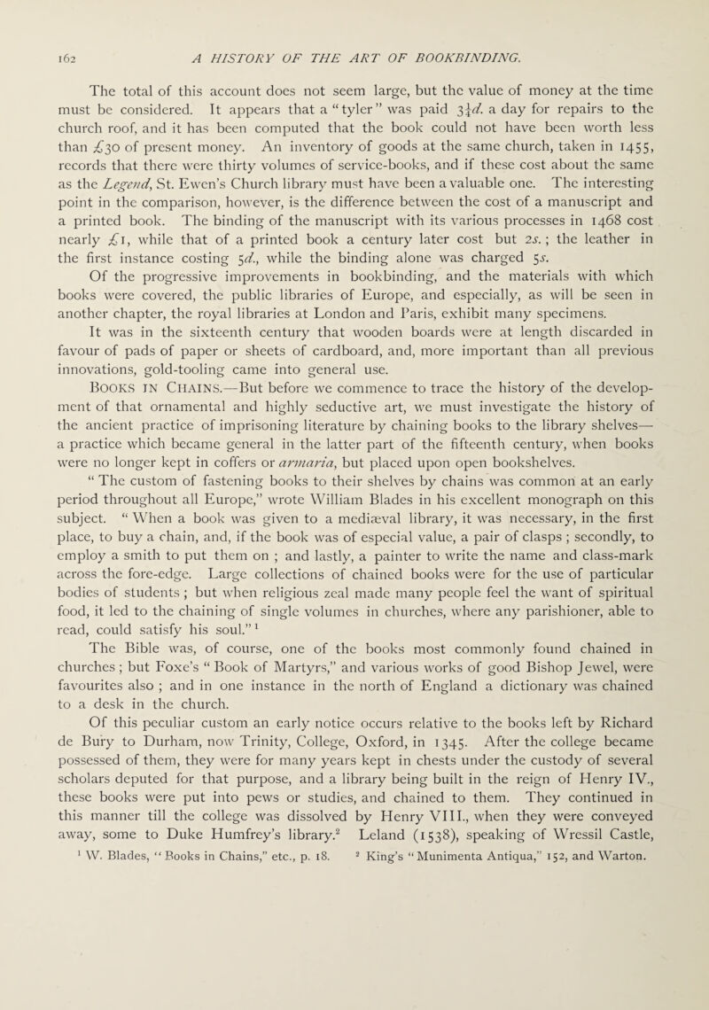 The total of this account does not seem large, but the value of money at the time must be considered. It appears that a “tyler” was paid 3\d. a day for repairs to the church roof, and it has been computed that the book could not have been worth less than ,£30 of present money. An inventory of goods at the same church, taken in 1455, records that there were thirty volumes of service-books, and if these cost about the same as the Legend, St. Ewcn’s Church library must have been a valuable one. The interesting point in the comparison, however, is the difference between the cost of a manuscript and a printed book. The binding of the manuscript with its various processes in 1468 cost nearly £1, while that of a printed book a century later cost but 2s. ; the leather in the first instance costing 5d., while the binding alone was charged 5^. Of the progressive improvements in bookbinding, and the materials with which books were covered, the public libraries of Europe, and especially, as will be seen in another chapter, the royal libraries at London and Paris, exhibit many specimens. It was in the sixteenth century that wooden boards were at length discarded in favour of pads of paper or sheets of cardboard, and, more important than all previous innovations, gold-tooling came into general use. Books in Chains.—But before we commence to trace the history of the develop¬ ment of that ornamental and highly seductive art, we must investigate the history of the ancient practice of imprisoning literature by chaining books to the library shelves— a practice which became general in the latter part of the fifteenth century, when books were no longer kept in coffers or armaria, but placed upon open bookshelves. “ The custom of fastening books to their shelves by chains was common at an early period throughout all Europe,” wrote William Blades in his excellent monograph on this subject. “ When a book was given to a mediaeval library, it was necessary, in the first place, to buy a chain, and, if the book was of especial value, a pair of clasps ; secondly, to employ a smith to put them on ; and lastly, a painter to write the name and class-mark across the fore-edge. Large collections of chained books were for the use of particular bodies of students ; but when religious zeal made many people feel the want of spiritual food, it led to the chaining of single volumes in churches, where any parishioner, able to read, could satisfy his soul.” 1 The Bible was, of course, one of the books most commonly found chained in churches ; but Foxe’s “ Book of Martyrs,” and various works of good Bishop Jewel, were favourites also ; and in one instance in the north of England a dictionary was chained to a desk in the church. Of this peculiar custom an early notice occurs relative to the books left by Richard de Bury to Durham, now Trinity, College, Oxford, in 1345. After the college became possessed of them, they were for many years kept in chests under the custody of several scholars deputed for that purpose, and a library being built in the reign of Henry IV., these books were put into pews or studies, and chained to them. They continued in this manner till the college was dissolved by Henry VIII., when they were conveyed away, some to Duke Humfrey’s library.2 Leland (1538), speaking of Wressil Castle, 1 W. Blades, “ Books in Chains,” etc., p. 18. 2 King’s “ Munimenta Antiqua,” 152, and Warton.