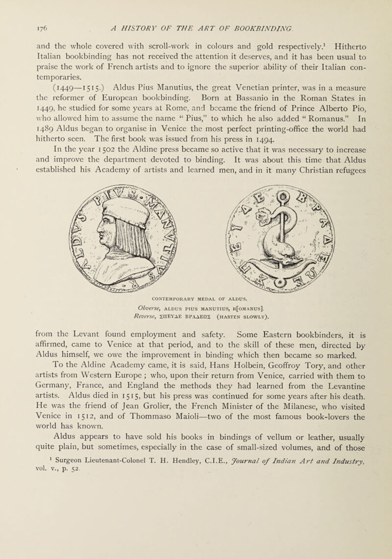 and the whole covered with scroll-work in colours and gold respectively.1 Hitherto Italian bookbinding has not received the attention it deserves, and it has been usual to praise the work of French artists and to ignore the superior ability of their Italian con¬ temporaries. (1449—1515.) Aldus Pius Manutius, the great Venetian printer, was in a measure the reformer of Pluropcan bookbinding. Born at Bassanio in the Roman States in 1449, he studied for some years at Rome, and became the friend of Prince Alberto Pio, who allowed him to assume the name “ Pius,” to which he also added “ Romanus.” In 1489 Aldus began to organise in Venice the most perfect printing-office the world had hitherto seen. The first book was issued from his press in 1494. In the year 1502 the Aldine press became so active that it was necessary to increase and improve the department devoted to binding. It was about this time that Aldus established his Academy of artists and learned men, and in it many Christian refugees CONTEMPORARY MEDAL OF ALDUS. Obverse, aldus pius manutius, r[omanus]. Reverse, STTEYae BPAAEfiS (hasten slowly). from the Levant found employment and safety. Some Eastern bookbinders, it is affirmed, came to Venice at that period, and to the skill of these men, directed by Aldus himself, we owe the improvement in binding which then became so marked. To the Aldine Academy came, it is said, Hans Holbein, Geoffroy Tory, and other artists from Western Europe ; who, upon their return from Venice, carried with them to Germany, P'rance, and England the methods they had learned from the Levantine artists. Aldus died in 1515, but his press was continued for some years after his death. He was the friend of Jean Grolier, the P'rench Minister of the Milanese, who visited Venice in 1512, and of Thommaso Maioli—two of the most famous book-lovers the world has known. Aldus appears to have sold his books in bindings of vellum or leather, usually quite plain, but sometimes, especially in the case of small-sized volumes, and of those 1 Surgeon Lieutenant-Colonel T. H. Hendley, C.I.E., Journal of Indian Art and Industry, vol. V., p. 52.