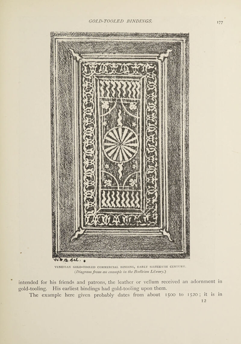 VENETIAN GOLD-TOOLED COMMERCIAL BINDING, EARLY SIXTEENTH CENTURY. (Diagram front an example in ihe Bodleian LibraryI) intended for his friends and patrons, the leather or vellum received an adornment in gold-tooling. His earliest bindings had gold-tooling upon them. The example here given probably dates from about 1500 to 1520; it is in 12