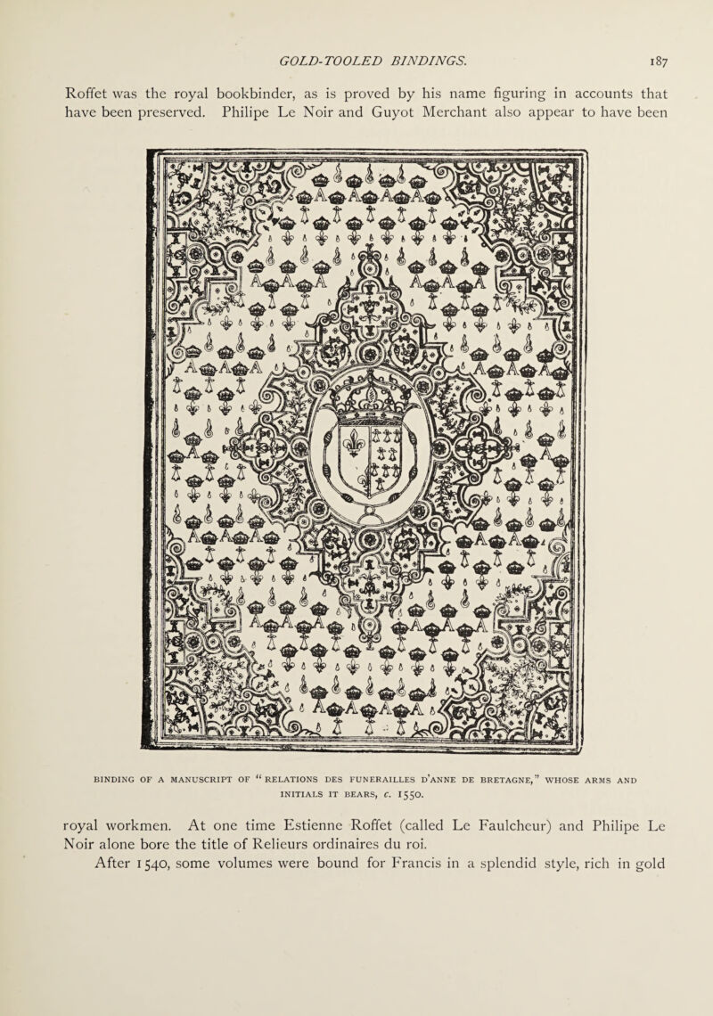 Roffet was the royal bookbinder, as is proved by his name figuring in accounts that have been preserved. Philipe Le Noir and Guyot Merchant also appear to have been BINDING OF A MANUSCRIPT OF “ RELATIONS DE3 FUNERAILLES d’aNNE DE BRETAGNE,” WHOSE ARMS AND INITIALS IT BEARS, C. 1550. royal workmen. At one time Estienne Roffet (called Le Faulcheur) and Philipe Le Noir alone bore the title of Relieurs ordinaires du roi. After 1540, some volumes were bound for Francis in a splendid style, rich in gold