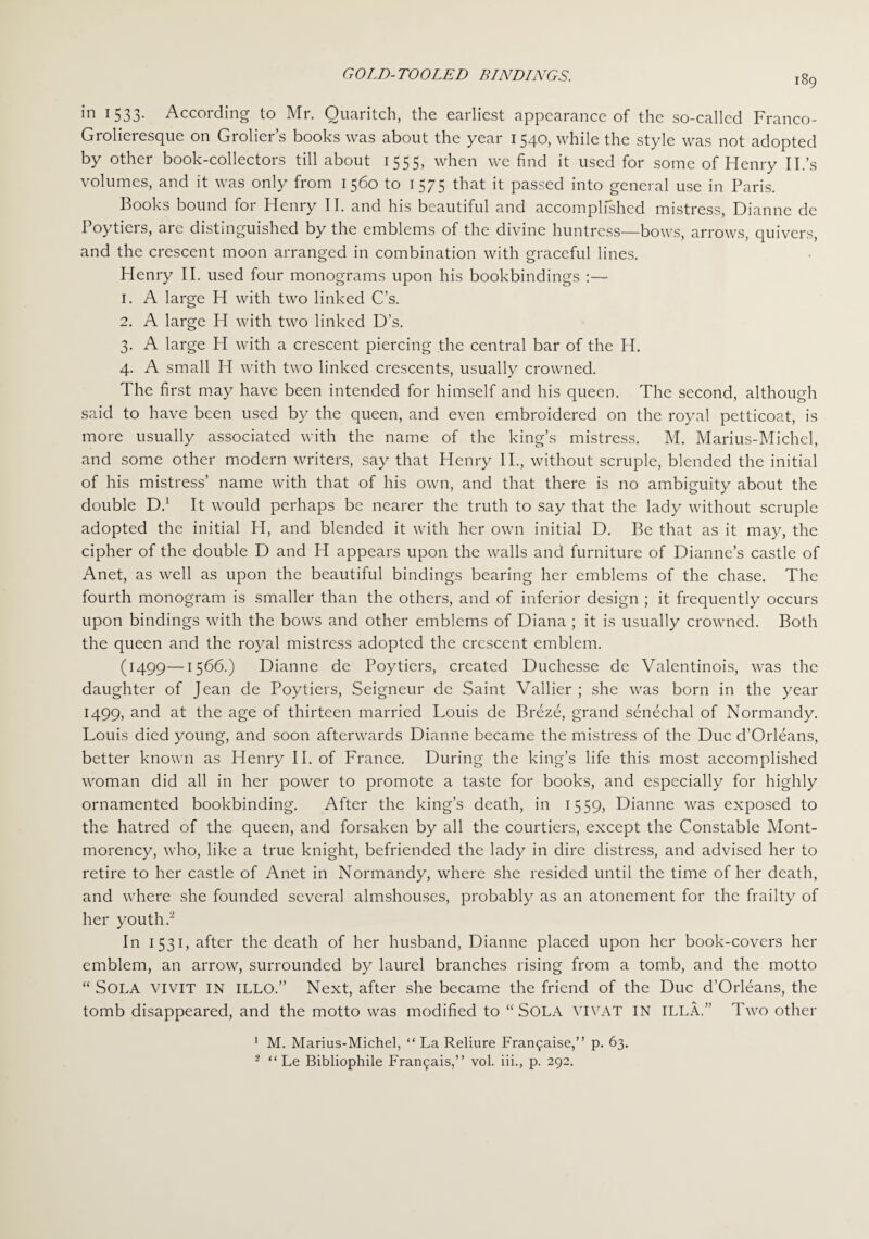 in 1 533- According to Mr. Ouaritch, the earliest appearance of the so-called Franco- Grolieresque on Grolier’s books was about the year 1540, while the style was not adopted by other book-collectors till about 1555, when we find it used for some of Henry II.’s volumes, and it was only from 1560 to 1575 that it passed into general use in Paris. Books bound for Henry II. and his beautiful and accomplished mistress, Dianne de Poytiers, arc distinguished by the emblems of the divine huntress—bows, arrows, quivers, and the crescent moon arranged in combination with graceful lines. Henry II. used four monograms upon his bookbindings :— 1. A large H with two linked C’s. 2. A large H with two linked D’s. 3. A large H with a crescent piercing the central bar of the H. 4. A small H with two linked crescents, usually crowned. The first may have been intended for himself and his queen. The second, although said to have been used by the queen, and even embroidered on the royal petticoat, is more usually associated with the name of the king’s mistress. M. Marius-Michcl, and some other modern writers, say that Henry II., without scruple, blended the initial of his mistress’ name with that of his own, and that there is no ambiguity about the double D.1 It would perhaps be nearer the truth to say that the lady without scruple adopted the initial H, and blended it with her own initial D. Be that as it may, the cipher of the double D and PI appears upon the walls and furniture of Dianne’s castle of Anet, as well as upon the beautiful bindings bearing her emblems of the chase. The fourth monogram is smaller than the others, and of inferior design ; it frequently occurs upon bindings with the bows and other emblems of Diana ; it is usually crowned. Both the queen and the royal mistress adopted the crescent emblem. (1499—1566.) Dianne de Poytiers, created Duchesse de Valentinois, was the daughter of Jean de Poytiers, Seigneur de Saint Vallier ; she was born in the year 1499, and at the age of thirteen married Louis de Breze, grand senechal of Normandy. Louis died young, and soon afterwards Dianne became the mistress of the Due d’Orleans, better known as Henry II. of France. During the king’s life this most accomplished woman did all in her power to promote a taste for books, and especially for highly ornamented bookbinding. After the king’s death, in 1559, Dianne was exposed to the hatred of the queen, and forsaken by all the courtiers, except the Constable Mont¬ morency, who, like a true knight, befriended the lady in dire distress, and advised her to retire to her castle of Anet in Normandy, where she resided until the time of her death, and where she founded several almshouses, probably as an atonement for the frailty of her youth.2 In 1531, after the death of her husband, Dianne placed upon her book-covers her emblem, an arrow, surrounded by laurel branches rising from a tomb, and the motto “ SOLA VIVIT IN ILLO.” Next, after she became the friend of the Due d'Orleans, the tomb disappeared, and the motto was modified to “ SOLA VIVAT IN ILLA,” Two other 1 M. Marius-Michel, “ La Reliure Fran<paise,” p. 63. 2 “ Le Bibliophile Frar^ais,” vol. iii., p. 292.