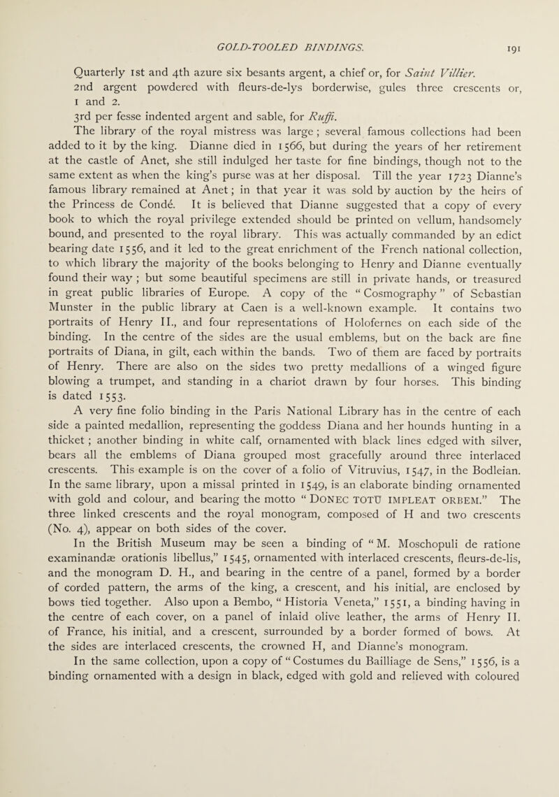 Quarterly 1st and 4th azure six besants argent, a chief or, for Saint Villier. 2nd argent powdered with fleurs-de-lys borderwise, gules three crescents or, 1 and 2. 3rd per fesse indented argent and sable, for Ruffi. The library of the royal mistress was large ; several famous collections had been added to it by the king. Dianne died in 1566, but during the years of her retirement at the castle of Anet, she still indulged her taste for fine bindings, though not to the same extent as when the king’s purse was at her disposal. Till the year 1723 Dianne’s famous library remained at Anet; in that year it was sold by auction by the heirs of the Princess de Conde. It is believed that Dianne suggested that a copy of every book to which the royal privilege extended should be printed on vellum, handsomely bound, and presented to the royal library. This was actually commanded by an edict bearing date 1556, and it led to the great enrichment of the French national collection, to which library the majority of the books belonging to Henry and Dianne eventually found their way ; but some beautiful specimens are still in private hands, or treasured in great public libraries of Europe. A copy of the “ Cosmography ” of Sebastian Munster in the public library at Caen is a well-known example. It contains two portraits of Henry II., and four representations of Holofernes on each side of the binding. In the centre of the sides are the usual emblems, but on the back are fine portraits of Diana, in gilt, each within the bands. Two of them are faced by portraits of Henry. There are also on the sides two pretty medallions of a winged figure blowing a trumpet, and standing in a chariot drawn by four horses. This binding is dated 1553. A very fine folio binding in the Paris National Library has in the centre of each side a painted medallion, representing the goddess Diana and her hounds hunting in a thicket ; another binding in white calf, ornamented with black lines edged with silver, bears all the emblems of Diana grouped most gracefully around three interlaced crescents. This example is on the cover of a folio of Vitruvius, 1547, in the Bodleian. In the same library, upon a missal printed in 1549, is an elaborate binding ornamented with gold and colour, and bearing the motto “ Donec TOTU IMPLEAT orbem.” The three linked crescents and the royal monogram, composed of H and two crescents (No. 4), appear on both sides of the cover. In the British Museum may be seen a binding of “ M. Moschopuli de ratione examinandse orationis libellus,” 1545, ornamented with interlaced crescents, fleurs-de-lis, and the monogram D. H., and bearing in the centre of a panel, formed by a border of corded pattern, the arms of the king, a crescent, and his initial, are enclosed by bows tied together. Also upon a Bembo, “ Historia Veneta,” 1551, a binding having in the centre of each cover, on a panel of inlaid olive leather, the arms of Henry II. of France, his initial, and a crescent, surrounded by a border formed of bows. At the sides are interlaced crescents, the crowned H, and Dianne’s monogram. In the same collection, upon a copy of “Costumes du Bailliage de Sens,” 1556, is a binding ornamented with a design in black, edged with gold and relieved with coloured