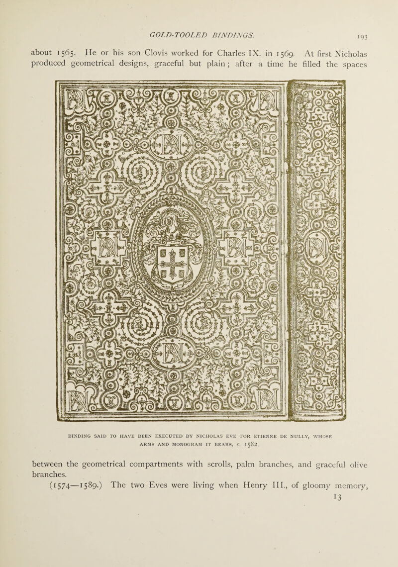 about 1565. He or his son Clovis worked for Charles IX. in 1569. At first Nicholas produced geometrical designs, graceful but plain ; after a time he filled the spaces BINDING SAID TO HAVE BEEN EXECUTED BY NICHOLAS EVE FOR ETIENNE DE NULLY, WHOSE ARMS AND MONOGRAM IT BEARS, C. 1582. between the geometrical compartments with scrolls, palm branches, and graceful olive branches. (1574—1589.) The two Eves were living when Henry III., of gloomy memory, !3