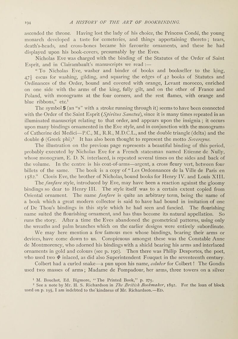 ascended the throne. Having lost the lady of his choice, the Princess Conde, the young monarch developed a taste for cemeteries, and things appertaining thereto ; tears, death’s-heads, and cross-bones became his favourite ornaments, and these he had displayed upon his book-covers, presumably by the Eves. Nicholas Eve was charged with the binding of the Statutes of the Order of Saint Esprit, and in Clairambault’s manuscripts we read :— “ To Nicholas Eve, washer and binder of books and bookseller to the king, 47I escus for washing, gilding, and squaring the edges of 42 books of Statutes and Ordinances of the Order, bound and covered with orange, Levant morocco, enriched on one side with the arms of the king, fully gilt, and on the other of France and Poland, with monograms at the four corners, and the rest flames, with orange and blue ribbons,” etc.1 The symbol 0 (an “s” with a stroke running through it) seems to have been connected with the Order of the Saint Esprit (Spiritus Sanctus), since it is many times repeated in an illuminated manuscript relating to that order, and appears upon the insignia ; it occurs upon many bindings ornamented in the Eve style, and in conjunction with the monograms of Catherine dei Medici—P.C., M., R.R., M.D.C.L., and the double triangle (delta) and the double </> (Greek phi).2 It has also been thought to represent the motto Sovereyne. The illustration on the previous page represents a beautiful binding of this period, probably executed by Nicholas Eve for a French statesman named Etienne de Nully, whose monogram, E. D. N. interlaced, is repeated several times on the sides and back of the volume. In the centre is his coat-of-arms—argent, a cross fleury vert, between four billets of the same. The book is a copy of “ Les Ordonnances de la Ville de Paris en 1582.” Clovis Eve, the brother of Nicholas, bound books for Henry IV. and Louis XIII. The fanfare style, introduced by Eve, may have been a reaction against the gloomy bindings so dear to Henry III. The style itself was to a certain extent copied from Oriental ornament. The name fanfare is quite an arbitrary term, being the name of a book which a great modern collector is said to have had bound in imitation of one of De Thou’s bindings in this style which he had seen and fancied. The flourishing name suited the flourishing ornament, and has thus become its natural appellation. So runs the story. After a time the Eves abandoned the geometrical patterns, using only the wreaths and palm branches which on the earlier designs were entirely subordinate. We may here mention a few famous men whose bindings, bearing their arms or devices, have come down to us. Conspicuous amongst these was the Constable Anne de Montmorency, who adorned his bindings with a shield bearing his arms and interlaced ornaments in gold and colours (see p. 190). Then there was Philip Desportes, the poet, who used two ^ inlaced, as did also Superintendent Fouquet in the seventeenth century. Colbert had a curled snake—a pun upon his name, coluber for Colbert! The Gondis used two masses of arms; Madame de Pompadour, her arms, three towers on a silver 1 M. Bouchot, Ed. Bigmore, “The Printed Book,” p. 275. 2 See a note by Mr. H. S. Richardson in The British Bookmaker, 1892. For the loan of block used on p. 195, I am indebted to the'kindness of Mr. Richardson.—Ed,