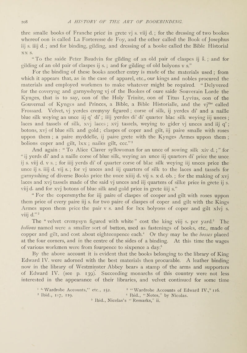 thre smalle books of Franche price' in grete vj s. viij d. ; for the dressing of two bookes whereof oon is called La Forteresse de Foy, and the other called the Book of Josephus iij s. iiij d. ; and for binding, gilding, and dressing of a booke called the Bible Historial xx s. “To the saide Peter Baudvin for gilding of an old pair of claspes ij s. ; and for gilding of an old pair of claspes ij s.; and for gilding of old bolyons v s.” For the binding of these books another entry is made of the materials used ; from which it appears that, as in the case of apparel, etc., our kings and nobles procured the materials and employed workmen to make whatever might be required. “ Delyvered for the coveryng and garnysshyng vj of the Bookes of oure saide Souverain Lorde the Kynges, that is to say, oon of the Holy Trinite, oon of Titus Lyvius, oon of the Gouvernal of Kynges and Princes, a Bible, a Bible Historialle, and the vjthe called Frossard. Velvet, vj yerdes cremysy figured ; corse of silk, ij yerdes di’ and a naille blue silk weying an unce iij q’ di’; iiij yerdes di’ di’ quarter blac silk weying iij unces ; laces and tassels of silk, xvj laces ; xvj tassels, weying to gider vj unces and iij q’ ; botons, xvj of blue silk and gold ; claspes of coper and gilt, iij paire smalle with roses uppon them ; a paire myddelle, ij paire grete with the Kynges Armes uppon them ; bolions coper and gilt, lxx ; nailes gilt, ccc.”1 And again : “ To Alice Claver sylkwoman for an unce of sowing silk xiv d. ; ” for “ ij yerds di’ and a naille corse of blue silk, weying an unce iij quarters di’ price the unce ij s. viij d. v s. ; for iiij yerds di’ of quarter corse of blac silk weying iij unces price the unce ij s. iiij d. vij s.; for vj unces and iij quarters of silk to the laces and tassels for garnysshing of diverse Books price the unce xiiij d. vij s. x d. ob. ; for the making of xvj laces and xvj tassels made of the said vj unces and iij quarters of silke price in grete ij s. viij d. and for xvj botons of blue silk and gold price in grete iiij s.” “ For the copersmythe for iij paire of claspes of cooper and gilt with roses uppon them price of every paire iij s. for two paire of claspes of coper and gilt with the Kings Armes upon them price the pair v s. and for lxx bolyons of coper and gilt xlvj s. viij d.”2 The “ velvet crcmysyn figured with white ” cost the king viij s. per yard.3 The bolions named were a smaller sort of button, used as fastenings of books, etc., made of copper and gilt, and cost about eighteenpence each.4 Or they may be the bosses placed at the four corners, and in the centre of the sides of a binding. At this time the wages of various workmen were from fourpence to sixpence a day.5 By the above account it is evident that the books belonging to the library of King Edward IV. were adorned with the best materials then procurable. A leather binding now in the library of Westminster Abbey bears a stamp of the arms and supporters of Edward IV. (see p. 139). Succeeding monarchs of this country were not less interested in the appearance of their libraries, and velvet continued for some time 1 ‘‘Wardrobe Accounts,” etc., 152. 3 “Wardrobe Accounts of Edward IV.,” 116. 2 Ibid., 117, 119. 4 Ibid., “Notes,” by Nicolas. 5 Ibid., Nicolas’s “ Remarks,” ii.