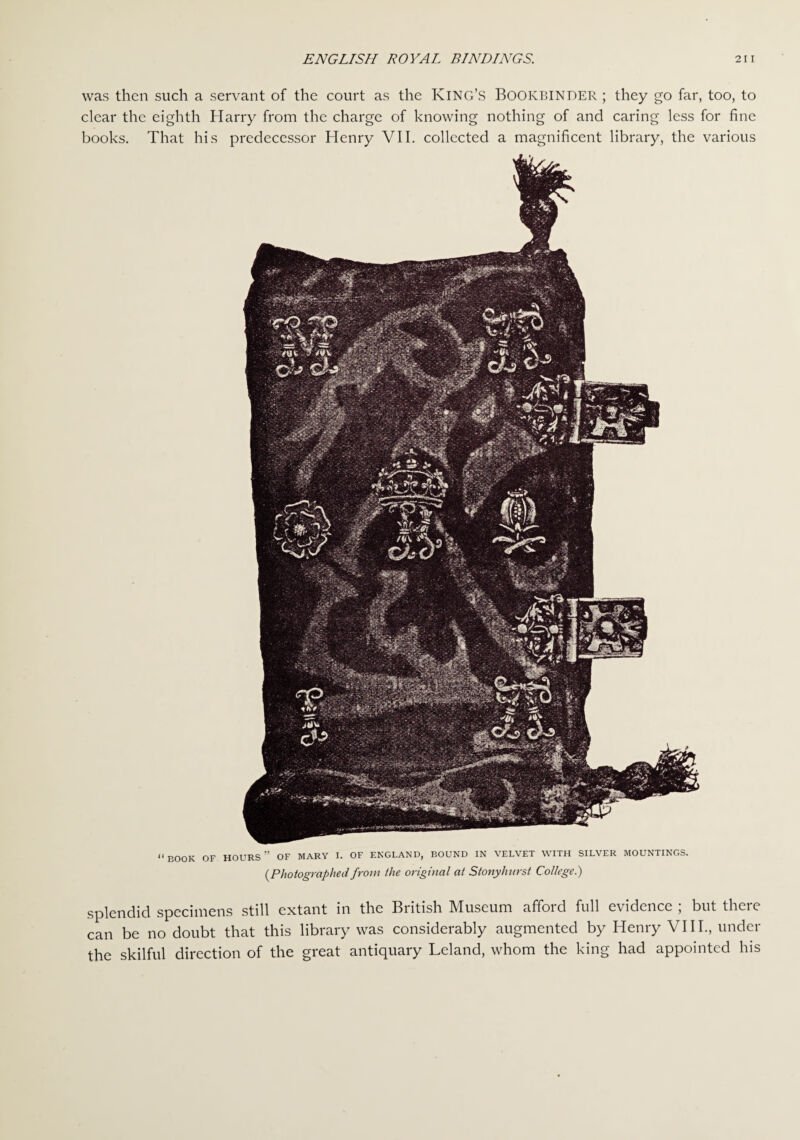 was then such a servant of the court as the King’s Bookbinder ; they go far, too, to clear the eighth Harry from the charge of knowing nothing of and caring less for fine books. That his predecessor Henry VII. collected a magnificent library, the various splendid specimens still extant in the British Museum afford full evidence ; but there can be no doubt that this library was considerably augmented by Henry VIII., under the skilful direction of the great antiquary Leland, whom the king had appointed his “BOOK OF hours” OF MARY I. OF ENGLAND, BOUND IN VELVET WITH SILVER MOUNTINGS. (Photographed from the original at Stonylmrst College.)