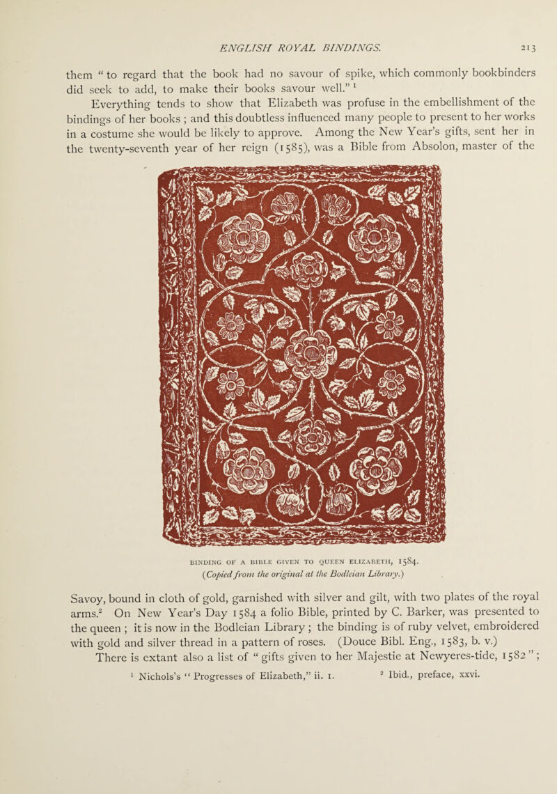 them “ to regard that the book had no savour of spike, which commonly bookbinders did seek to add, to make their books savour well.” 1 Everything tends to show that Elizabeth was profuse in the embellishment of the bindings of her books ; and this doubtless influenced many people to present to her works in a costume she would be likely to approve. Among the New Year’s gifts, sent her in the twenty-seventh year of her reign (1585), was a Bible from Absolon, master of the BINDING OF A BIBLE GIVEN TO QUEEN ELIZABETH, 1584. (Copied from the original at the Bodleian Library.) Savoy, bound in cloth of gold, garnished with silver and gilt, with two plates of the royal arms.2 On New Year’s Day 1584 a folio Bible, printed by C. Barker, was presented to the queen ; it is now in the Bodleian Library ; the binding is of ruby velvet, embroidered with gold and silver thread in a pattern of roses. (Douce Bibl. Eng., 1583, b. v.) There is extant also a list of “ gifts given to her Majestie at Newyeres-tide, 1582 ” ; 1 Nichols’s “ Progresses of Elizabeth,” ii. 1. 2 Ibid., preface, xxvi.