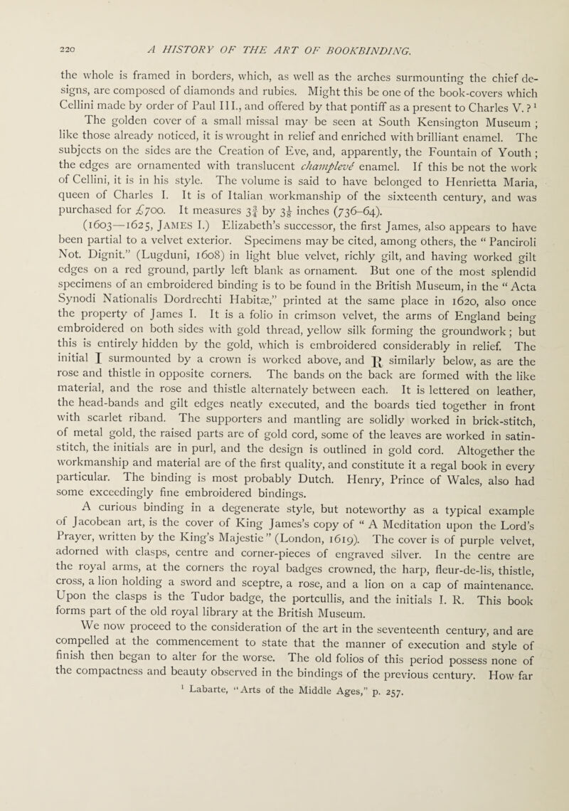 the whole is framed in borders, which, as well as the arches surmounting the chief de¬ signs, are composed of diamonds and rubies. Might this be one of the book-covers which Cellini made by order of Paul III., and offered by that pontiff as a present to Charles V. ?1 The golden cover of a small missal may be seen at South Kensington Museum ; like those already noticed, it is wrought in relief and enriched with brilliant enamel. The subjects on the sides are the Creation of Eve, and, apparently, the Fountain of Youth ; the edges are ornamented with translucent champleve enamel. If this be not the work of Cellini, it is in his style. The volume is said to have belonged to Henrietta Maria, queen of Charles I. It is of Italian workmanship of the sixteenth century, and was purchased for £700. It measures 3§ by 3^ inches (736-64). (1603—1625, James I.) Elizabeth’s successor, the first James, also appears to have been partial to a velvet exterior. Specimens may be cited, among others, the “ Panciroli Not. Dignit.” (Lugduni, 1608) in light blue velvet, richly gilt, and having worked gilt edges on a red ground, partly left blank as ornament. But one of the most splendid specimens of an embroidered binding is to be found in the British Museum, in the “ Acta Synodi Nationalis Dordrechti Habitae,” printed at the same place in 1620, also once the property of James I. It is a folio in crimson velvet, the arms of England being embroidered on both sides with gold thread, yellow silk forming the groundwork ; but this is entirely hidden by the gold, which is embroidered considerably in relief. The initial I surmounted by a crown is worked above, and similarly below, as are the rose and thistle in opposite corners. The bands on the back are formed with the like material, and the rose and thistle alternately between each. It is lettered on leather, the head-bands and gilt edges neatly executed, and the boards tied together in front with scarlet riband. The supporters and mantling are solidly worked in brick-stitch, of metal gold, the raised parts are of gold cord, some of the leaves are worked in satin- stitch, the initials are in purl, and the design is outlined in gold cord. Altogether the workmanship and material are of the first quality, and constitute it a regal book in every particular. The binding is most probably Dutch. Henry, Prince of Wales, also had some exceedingly fine embroidered bindings. A curious binding in a degenerate style, but noteworthy as a typical example of Jacobean art, is the cover of King James’s copy of “ A Meditation upon the Lord’s Prayer, written by the King’s Majestie” (London, 1619). The cover is of purple velvet, adorned with clasps, centre and corner-pieces of engraved silver. In the centre are the royal arms, at the corners the royal badges crowned, the harp, fleur-de-lis, thistle, cross, a lion holding a sword and sceptre, a rose, and a lion on a cap of maintenance. Upon the clasps is the Tudor badge, the portcullis, and the initials I. R. This book forms part of the old royal library at the British Museum. We now pioceed to the consideration of the art in the seventeenth century, and are compelled at the commencement to state that the manner of execution and style of finish then began to alter for the worse. The old folios of this period possess none of the compactness and beauty observed in the bindings of the previous century. How far 1 Labarte, “Arts of the Middle Ages,” p. 257.