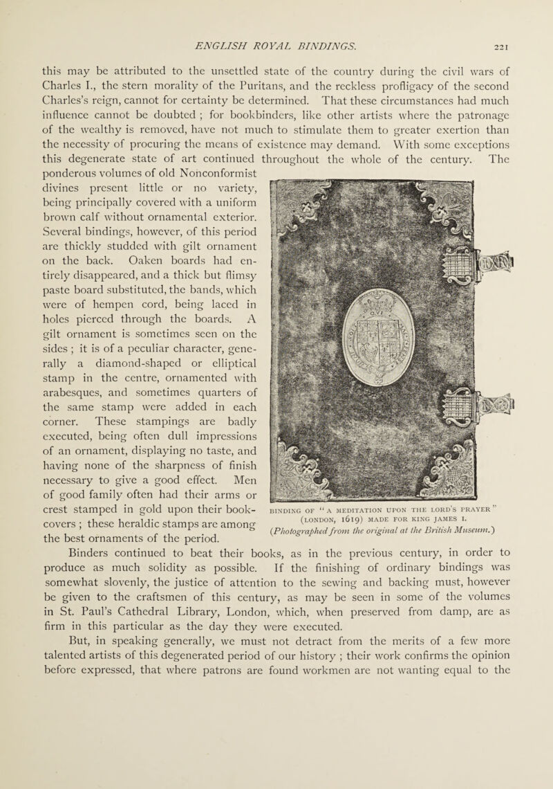 this may be attributed to the unsettled state of the country during the civil wars of Charles I., the stern morality of the Puritans, and the reckless profligacy of the second Charles’s reign, cannot for certainty be determined. That these circumstances had much influence cannot be doubted ; for bookbinders, like other artists where the patronage of the wealthy is removed, have not much to stimulate them to greater exertion than the necessity of procuring the means of existence may demand. With some exceptions this degenerate state of art continued throughout the whole of the century. The ponderous volumes of old Nonconformist divines present little or no variety, being principally covered with a uniform brown calf without ornamental exterior. Several bindings, however, of this period are thickly studded with gilt ornament on the back. Oaken boards had en¬ tirely disappeared, and a thick but flimsy paste board substituted, the bands, which were of hempen cord, being laced in holes pierced through the boards. A gilt ornament is sometimes seen on the sides ; it is of a peculiar character, gene¬ rally a diamond-shaped or elliptical stamp in the centre, ornamented with arabesques, and sometimes quarters of the same stamp were added in each corner. These stampings are badly executed, being often dull impressions of an ornament, displaying no taste, and having none of the sharpness of finish necessary to give a good effect. Men of good family often had their arms or crest stamped in gold upon their book- covers ; these heraldic stamps are among the best ornaments of the period. Binders continued to beat their books, as in the previous century, in order to produce as much solidity as possible. If the finishing of ordinary bindings was somewhat slovenly, the justice of attention to the sewing and backing must, however be given to the craftsmen of this century, as may be seen in some of the volumes in St. Paul’s Cathedral Library, London, which, when preserved from damp, are as firm in this particular as the day they were executed. But, in speaking generally, we must not detract from the merits of a few more talented artists of this degenerated period of our history ; their work confirms the opinion before expressed, that where patrons are found workmen are not wanting equal to the BINDING OF “ A MEDITATION UPON THE LORD'S PRAYER ’ (LONDON, l6l9) MADE FOR KING JAMES I. (Photographed from the original at the British Museum.')