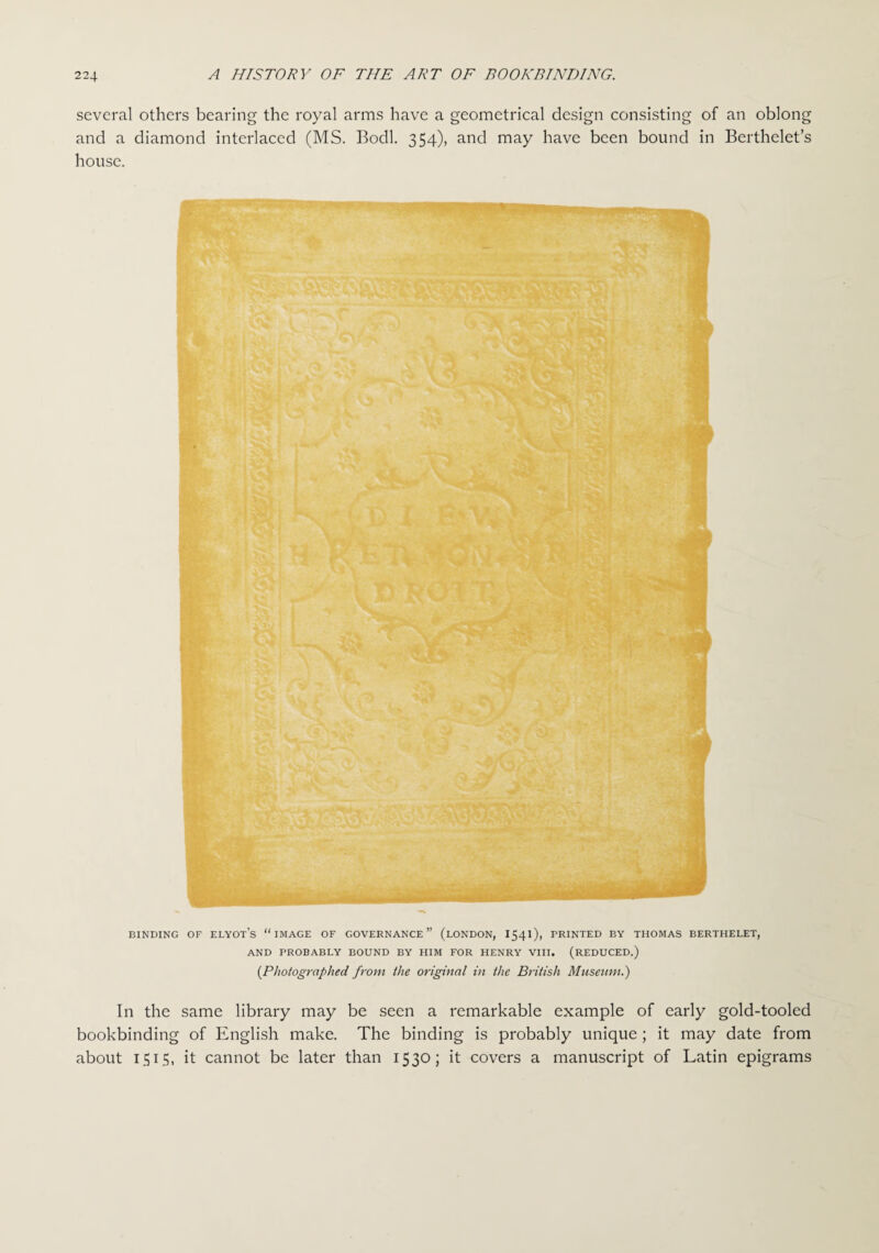 several others bearing the royal arms have a geometrical design consisting of an oblong and a diamond interlaced (MS. Bodl. 354), and may have been bound in Berthelet’s house. BINDING OF ELYOTS “IMAGE OF GOVERNANCE” (LONDON, I54I), PRINTED BY THOMAS BERTHELET, AND PROBABLY BOUND BY HIM FOR HENRY VIII. (REDUCED.) (Photographed from the original in the British Museum.) In the same library may be seen a remarkable example of early gold-tooled bookbinding of English make. The binding is probably unique; it may date from about 1515, it cannot be later than 1530; it covers a manuscript of Latin epigrams