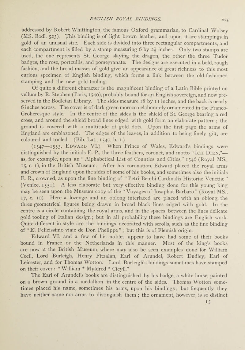 addressed by Robert Whittington, the famous Oxford grammarian, to Cardinal Wolsey (MS. Bodl. 523). This binding is of light brown leather, and upon it are stampings in gold of an unusual size. Each side is divided into three rectangular compartments, and each compartment is filled by a stamp measuring 6 by 2\ inches. Only two stamps are used, the one represents St. George slaying the dragon, the other the three Tudor badges, the rose, portcullis, and pomegranate. The designs are executed in a bold, rough fashion, and the broad masses of gold give an appearance of great richness to this most curious specimen of English binding, which forms a link between the old-fashioned stamping and the new gold-tooling. Of quite a different character is the magnificent binding of a Latin Bible printed on vellum by R. Stephen (Paris, 1540), probably bound for an English sovereign, and now pre¬ served in the Bodleian Library. The sides measure 18 by 11 inches, and the back is nearly 6 inches across. The cover is of dark green morocco elaborately ornamented in the Franco- Grolieresque style. In the centre of the sides is the shield of St. George bearing a red cross, and around the shield broad lines edged with gold form an elaborate pattern ; the ground is covered with a multitude of gold dots. Upon the first page the arms of England are emblazoned. The edges of the leaves, in addition to being finely gilt, are coloured and tooled. (Bib. Lat., 1540, b. 1.) (1547—1553j EDWARD VI.) When Prince of Wales, Edward’s bindings were distinguished by the initials E. P., the three feathers, coronet, and motto “ Ich DlEN,”— as, for example, upon an “Alphabetical List of Counties and Cities,” 1546 (Royal MS., 15, c. 1), in the British Museum. After his coronation, Edward placed the royal arms and crown of England upon the sides of some of his books, and sometimes also the initials E. R., crowned, as upon the fine binding of “Petri Bembi Cardinalis Historiae Venetiae” (Venice, 1551). A less elaborate but very effective binding done for this young king may be seen upon the Museum copy of the “ Voyages of Josaphat Barbaro ” (Royal MS., 17, c. 10). Here a lozenge and an oblong interlaced are placed with an oblong, the three geometrical figures being drawn in broad black lines edged with gold. In the centre is a circle containing the royal arms, and in the spaces between the lines delicate gold tooling of Italian design ; but in all probability these bindings are English work. Quite different in style are the bindings decorated with scrolls, such as the fine binding of “ El Felicissimo viaie de Don Phelippe” ; but this is of Flemish origin. Edward VI. and a few of his nobles appear to have had some of their books bound in France or the Netherlands in this manner. Most of the king’s books are now at the British Museum, where may also be seen examples done for William Cecil, Lord Burleigh, Henry Fitzalan, Earl of Arundel, Robert Dudley, Earl of Leicester, and for Thomas Wotton. Lord Burleigh’s bindings sometimes have stamped on their cover : “ William * Myldred * Cicyll.” The Earl of Arundel’s books are distinguished by his badge, a white horse, painted on a brown ground in a medallion in the centre of the sides. Thomas Wotton some¬ times placed his name, sometimes his arms, upon his bindings ; but frequently they have neither name nor arms to distinguish them ; the ornament, however, is so distinct 15