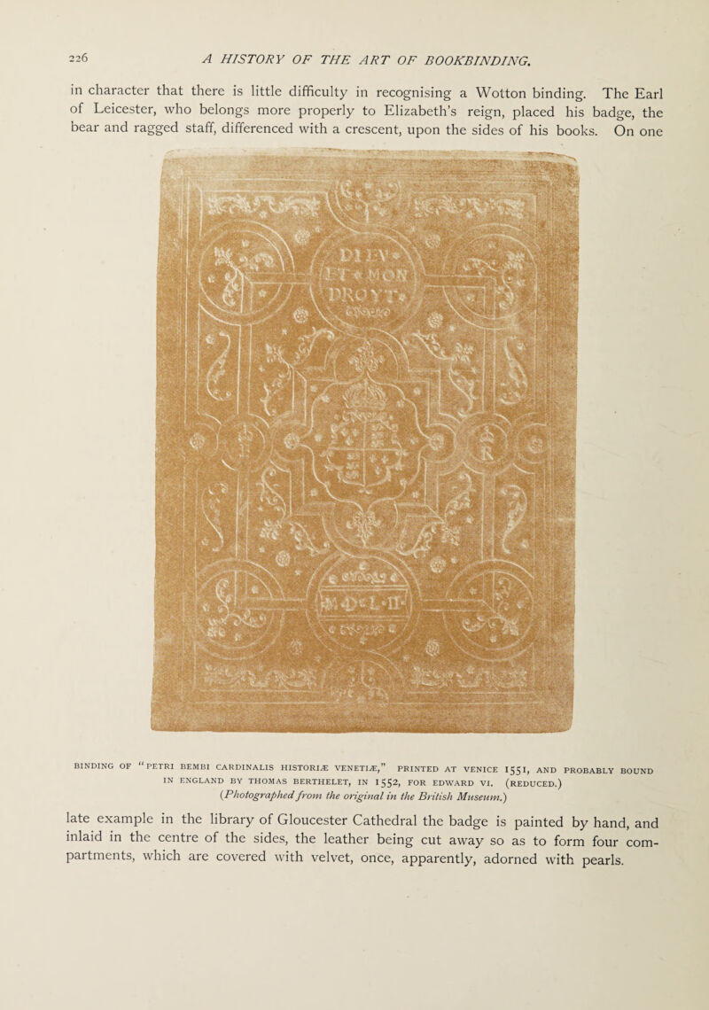 in character that there is little difficulty in recognising a Wotton binding. The Earl of Leicester, who belongs more properly to Elizabeth’s reign, placed his badge, the bear and ragged staff, differenced with a crescent, upon the sides of his books. On one BINDING OF “PETRI BEMBI CARDINALIS HISTORIAN VENETIAN,” PRINTED AT VENICE 1551, AND PROBABLY BOUND IN ENGLAND BY THOMAS BERTHELET, IN 1552, FOR EDWARD VI. (REDUCED.) (Photographed from the original in the British Museum.) late example in the library of Gloucester Cathedral the badge is painted by hand, and inlaid in the centre of the sides, the leather being cut away so as to form four com¬ partments, which are covered with velvet, once, apparently, adorned with pearls.