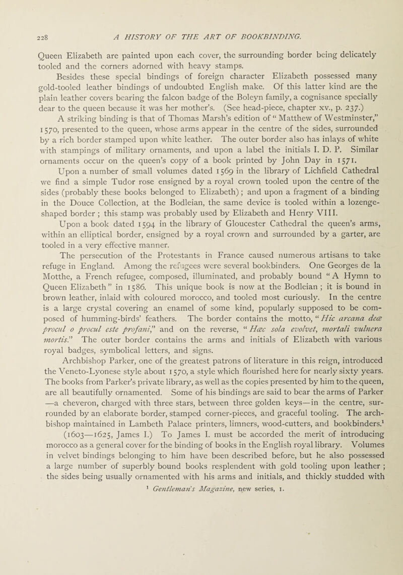 Queen Elizabeth are painted upon each cover, the surrounding border being delicately tooled and the corners adorned with heavy stamps. Besides these special bindings of foreign character Elizabeth possessed many gold-tooled leather bindings of undoubted English make. Of this latter kind are the plain leather covers bearing the falcon badge of the Boleyn family, a cognisance specially dear to the queen because it was her mother’s. (See head-piece, chapter xv., p. 237.) A striking binding is that of Thomas Marsh’s edition of “ Matthew of Westminster,” 1570, presented to the queen, whose arms appear in the centre of the sides, surrounded by a rich border stamped upon white leather. The outer border also has inlays of white with stampings of military ornaments, and upon a label the initials I. D. P. Similar ornaments occur on the queen’s copy of a book printed by John Day in 1571. Upon a number of small volumes dated 1569 in the library of Lichfield Cathedral we find a simple Tudor rose ensigned by a royal crown tooled upon the centre of the sides (probably these books belonged to Elizabeth); and upon a fragment of a binding in the Douce Collection, at the Bodleian, the same device is tooled within a lozenge¬ shaped border ; this stamp was probably used by Elizabeth and Henry VIII. Upon a book dated 1594 in the library of Gloucester Cathedral the queen’s arms, within an elliptical border, ensigned by a royal crown and surrounded by a garter, are tooled in a very effective manner. The persecution of the Protestants in France caused numerous artisans to take refuge in England. Among the refugees were several bookbinders. One Georges de la Motthe, a French refugee, composed, illuminated, and probably bound “ A Hymn to Queen Elizabeth” in 1586. This unique book is now at the Bodleian ; it is bound in brown leather, inlaid with coloured morocco, and tooled most curiously. In the centre is a large crystal covering an enamel of some kind, popularly supposed to be com¬ posed of humming-birds’ feathers. The border contains the motto, “ Hie arcana dece procul 0 procul este prof anil' and on the reverse, “ Hcec sola evolvet, mortali vuhiera mortis. The outer border contains the arms and initials of Elizabeth with various royal badges, symbolical letters, and signs. Archbishop Parker, one of the greatest patrons of literature in this reign, introduced the Veneto-Lyonese style about 1570, a style which flourished here for nearly sixty years. The books from Parker’s private library, as well as the copies presented by him to the queen, are all beautifully ornamented. Some of his bindings are said to bear the arms of Parker —a cheveron, charged with three stars, between three golden keys—in the centre, sur¬ rounded by an elaborate border, stamped corner-pieces, and graceful tooling. The arch¬ bishop maintained in Lambeth Palace printers, limners, wood-cutters, and bookbinders.1 (1603—1625, James I.) To James I. must be accorded the merit of introducing morocco as a general cover for the binding of books in the English royal library. Volumes in velvet bindings belonging to him have been described before, but he also possessed a large number of superbly bound books resplendent with gold tooling upon leather ; the sides being usually ornamented with his arms and initials, and thickly studded with 1 Ge?itlemans Magazine, new series, 1.