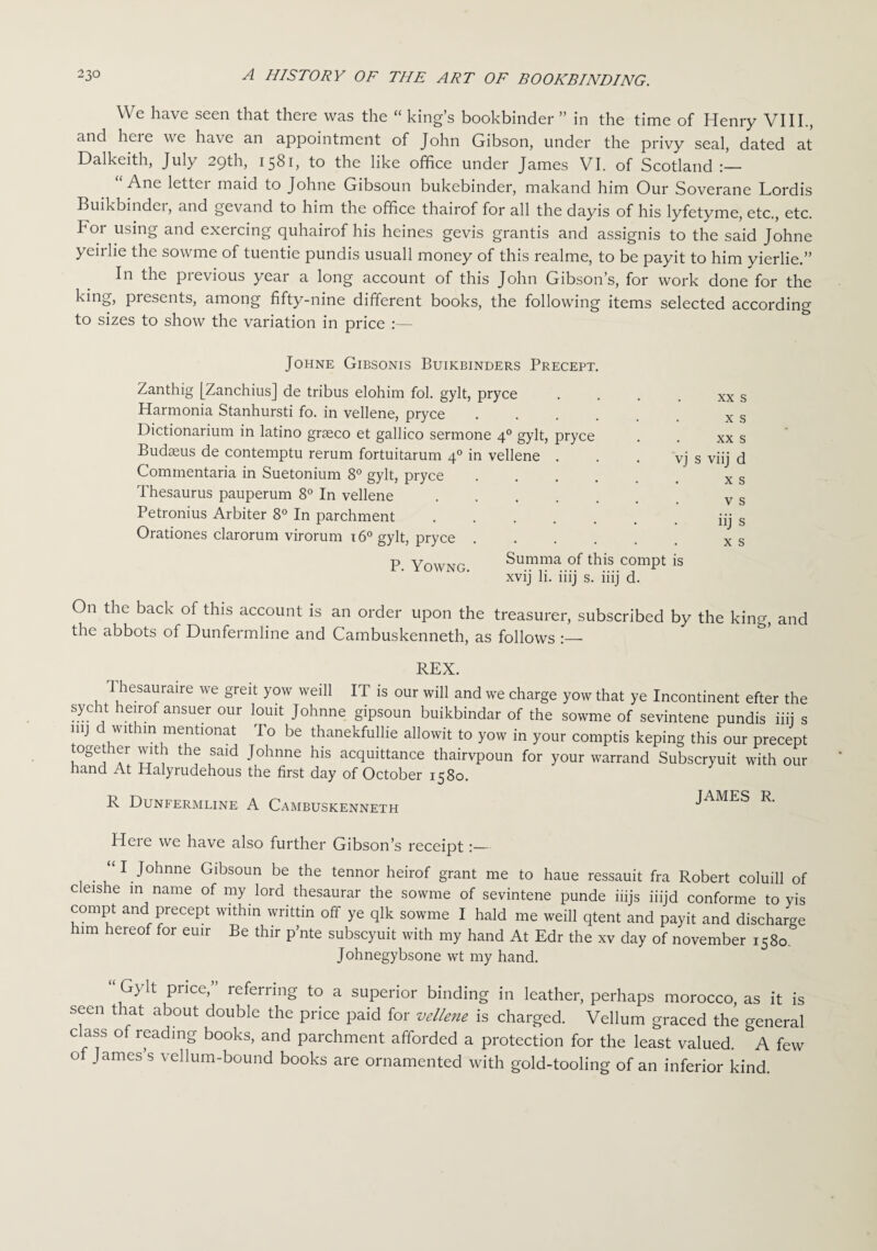 We have seen that there was the “ king’s bookbinder ” in the time of Henry VIII., and here we have an appointment of John Gibson, under the privy seal, dated at Dalkeith, July 29th, 1581, to the like office under James VI. of Scotland “ Ane letter maid to Johne Gibsoun bukebinder, makand him Our Soverane Lordis Buikbinder, and gevand to him the office thairof for all the dayis of his lyfetyme, etc., etc. For using and exercing quhairof his heines gevis grantis and assignis to the said Johne yeirlie the sowme of tuentie pundis usuall money of this realme, to be payit to him yierlie.” In the previous year a long account of this John Gibson’s, for work done for the king, presents, among fifty-nine different books, the following items selected according to sizes to show the variation in price :— Johne Gibsonis Buikbinders Precept Zanthig [Zanchius] de tribus elohim fol. gylt, pryce Harmonia Stanhursti fo. in vellene, pryce Dictionarium in latino grseco et gallico sermone 40 gylt, pryce Budteus de contemptu rerum fortuitarum 40 in vellene . Commentaria in Suetonium 8° gylt, pryce Thesaurus pauperum 8° In vellene .... Petronius Arbiter 8° In parchment. Orationes clarorum virorum 160 gylt, pryce . . . . P. Yowng. vj s Summa of this compt is xvij li. iiij s. iiij d. xx s X s XX s viij d x s v s iij s x s On the back of this account is an order upon the treasurer, subscribed by the king, and the abbots of Dunfermline and Cambuskenneth, as follows :—• REX. 1 hesauraire we greit yow weill IT is our will and we charge yow that ye Incontinent efter the Sy.C j he'rof ansuer our l°uit Johnne gipsoun buikbindar of the sowme of sevintene pundis iiij s mj d withm mentionat To be thanekfullie allowit to yow in your comptis keping this our precept together with the said Johnne his acquittance thairvpoun for your warrand Subscryuit with our hand At Halyrudehous the first day of October 1580. R Dunfermline A Cambuskenneth JAMES R. Here we have also further Gibson’s receipt:— “I Johnne Gibsoun be the tennor heirof grant me to haue ressauit fra Robert coluill of cleishe in name of my lord thesaurar the sowme of sevintene punde iiijs iiijd conforme to yis compt and precept within writtin off ye qlk sowme I hald me weill qtent and payit and discharge him hereof for euir Be thir p’nte subscyuit with my hand At Edr the xv day of november 1580. Johnegybsone wt my hand. Gydt price, referring to a superior binding in leather, perhaps morocco, as it is seen that about double the price paid for vellene is charged. Vellum graced the general class of reading books, and parchment afforded a protection for the least valued. few of James’s vellum-bound books are ornamented with gold-tooling of an inferior kind.