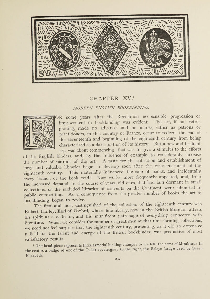 CHAPTER XV.1 MODERN ENGLISH BOOKBINDING. R some years after the Revolution no sensible progression or improvement in bookbinding was evident. The art, if not retro¬ grading, made no advance, and no names, either as patrons or practitioners, in this country or France, occur to redeem the end of the seventeenth and beginning of the eighteenth century from being characterised as a dark portion of its history. But a new and brilliant era was about commencing, that was to give a stimulus to the efforts of the English binders, and, by the influence of example, to considerably increase the number of patrons of the art. A taste for the collection and establishment of large and valuable libraries began to develop soon after the commencement of the eighteenth century. This materially influenced the sale of books, and incidentally every branch of the book trade. New works more frequently appeared, and, fiom the increased demand, in the course of years, old ones, that had lain doimant in small collections, or the secluded libraries of convents on the Continent, were submitted to public competition. As a consequence from the greater number of books the art of bookbinding began to revive. The first and most distinguished of the collectors of the eighteenth century was Robert Harley, Earl of Oxford, whose fine library, now in the British Museum, attests his spirit as a collector, and his munificent patronage of everything connected with literature. When we consider the number of great men at that time forming collections, we need not feel surprise that the eighteenth century, presenting, as it did, so extensive a field for the talent and energy of the British bookbinder, was productive of most satisfactory results. 1 The head-piece represents three armorial binding-stamps : to the left, the arms of Mirabeau ; in the centre, a badge of one of the Tudor sovereigns ; to the right, the Boleyn badge used by Queen Elizabeth.