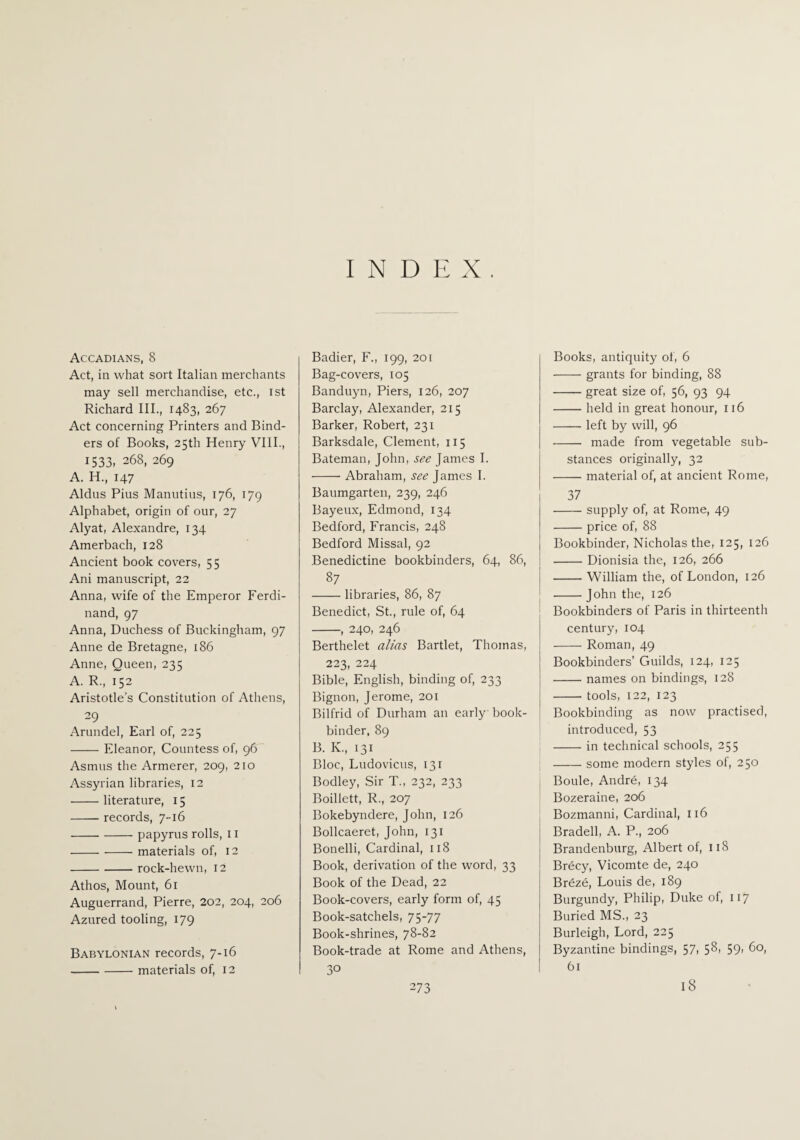 INDEX Accadians, 8 Act, in what sort Italian merchants may sell merchandise, etc., ist Richard III., 1483, 267 Act concerning Printers and Bind¬ ers of Books, 25th Henry VIII., 1533, 268, 269 A. H., 147 Aldus Pius Manutius, 176, 179 Alphabet, origin of our, 27 Alyat, Alexandre, 134 Amerbach, 128 Ancient book covers, 55 Ani manuscript, 22 Anna, wife of the Emperor Ferdi¬ nand, 97 Anna, Duchess of Buckingham, 97 Anne de Bretagne, 186 Anne, Queen, 235 A. R., 152 Aristotle’s Constitution of Athens, 29 Arundel, Earl of, 225 -Eleanor, Countess of, 96 Asmus the Armerer, 209, 210 Assyrian libraries, 12 -literature, 15 - records, 7-16 -papyrus rolls, 11 -materials of, 12 -rock-hewn, 12 Athos, Mount, 61 Auguerrand, Pierre, 202, 204, 206 Azured tooling, 179 Babylonian records, 7-16 -materials of, 12 Badier, F., 199, 201 Bag-covers, 105 Banduyn, Piers, 126, 207 Barclay, Alexander, 215 Barker, Robert, 231 Barksdale, Clement, 115 Bateman, John, see James I. -Abraham, see James I. Baumgarten, 239, 246 Bayeux, Edmond, 134 Bedford, Francis, 248 Bedford Missal, 92 Benedictine bookbinders, 64, 86, 87 -libraries, 86, 87 Benedict, St., rule of, 64 -, 240, 246 Berthelet alias Bartlet, Thomas, 223, 224 Bible, English, binding of, 233 Bignon, Jerome, 201 Bilfrid of Durham an early book¬ binder, 89 B. K., 131 Bloc, Ludovicus, 131 Bodley, Sir T., 232, 233 Boillett, R., 207 Bokebyndere, John, 126 Bollcaeret, John, 131 Bonelli, Cardinal, 118 Book, derivation of the word, 33 Book of the Dead, 22 Book-covers, early form of, 45 Book-satchels, 75-77 Book-shrines, 78-82 Book-trade at Rome and Athens, 30 273 Books, antiquity of, 6 •-grants for binding, 88 -great size of, 56, 93 94 -held in great honour, 116 -left by will, 96 - made from vegetable sub¬ stances originally, 32 -material of, at ancient Rome, 37 -supply of, at Rome, 49 -price of, 88 Bookbinder, Nicholas the, 125, 126 -Dionisia the, 126, 266 -William the, of London, 126 -John the, 126 Bookbinders of Paris in thirteenth century, 104 -Roman, 49 Bookbinders’ Guilds, 124, 125 -names on bindings, 128 -tools, 122, 123 Bookbinding as now practised, introduced, 53 -in technical schools, 255 -some modern styles of, 250 Boule, Andre, 134 Bozeraine, 206 Bozmanni, Cardinal, 116 Bradell, A. P., 206 Brandenburg, Albert of, 118 Brecy, Vicomte de, 240 Br6ze, Louis de, 189 Burgundy, Philip, Duke of, 117 Buried MS., 23 Burleigh, Lord, 225 Byzantine bindings, 57, 58, 59, 60, 61 18