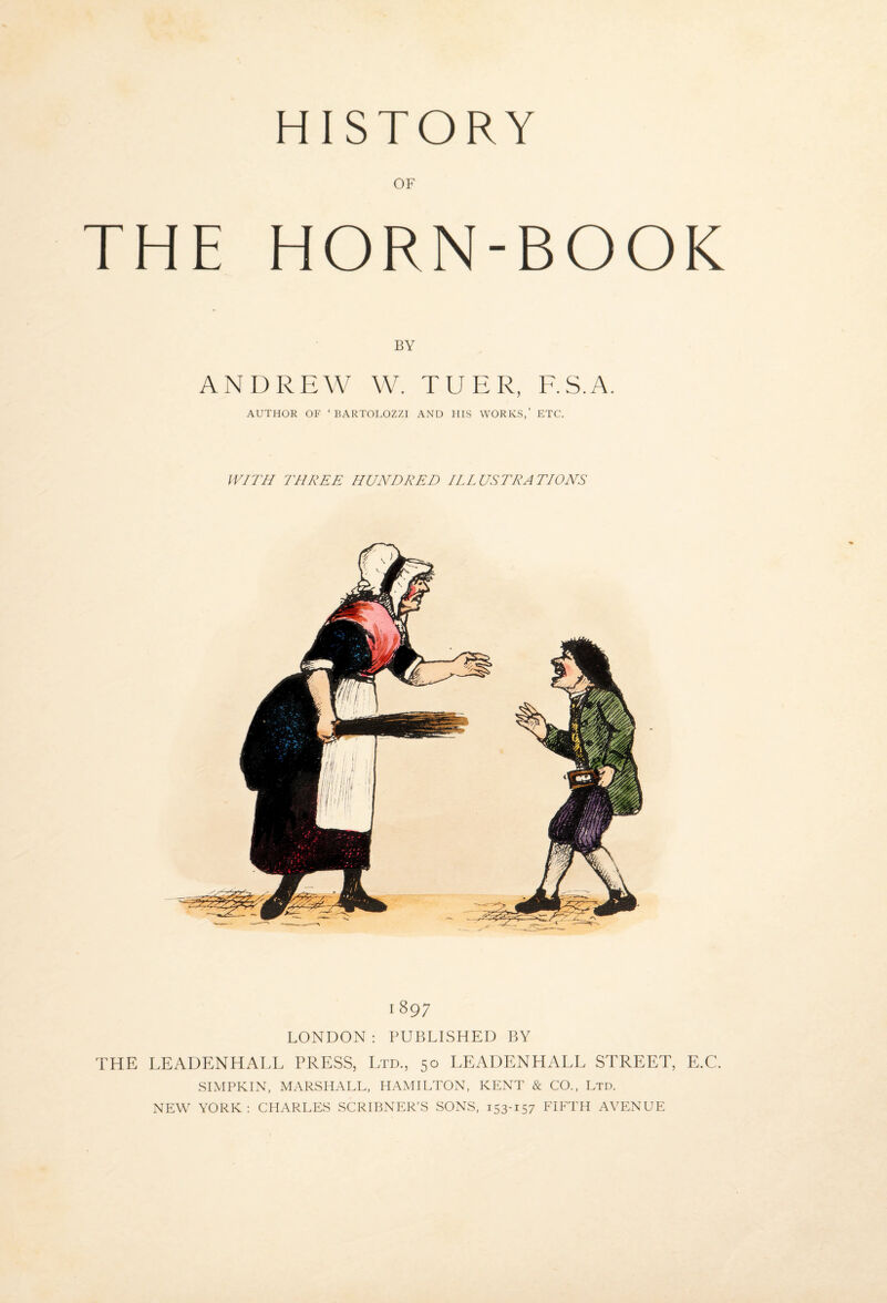 HISTORY OF THE HORN-BOOK BY ANDREW W. TUER, RS.A. AUTHOR OF ‘ BARTOLOZZI AND HIS WORKS,’ ETC. IV/T// THREE HUNDRED ILLUSTRATIONS 1897 LONDON ; PUBLISHED BY THE LEADENHALL PRESS, Ltd., 50 LEADENHALL STREET, E.C. SIMPKIN, MARSHALL, HAMILTON, KENT & CO., Ltd. NEW YORK ; CHARLES SCRIBNER’S SONS, 153-157 FIFTH AVENUE