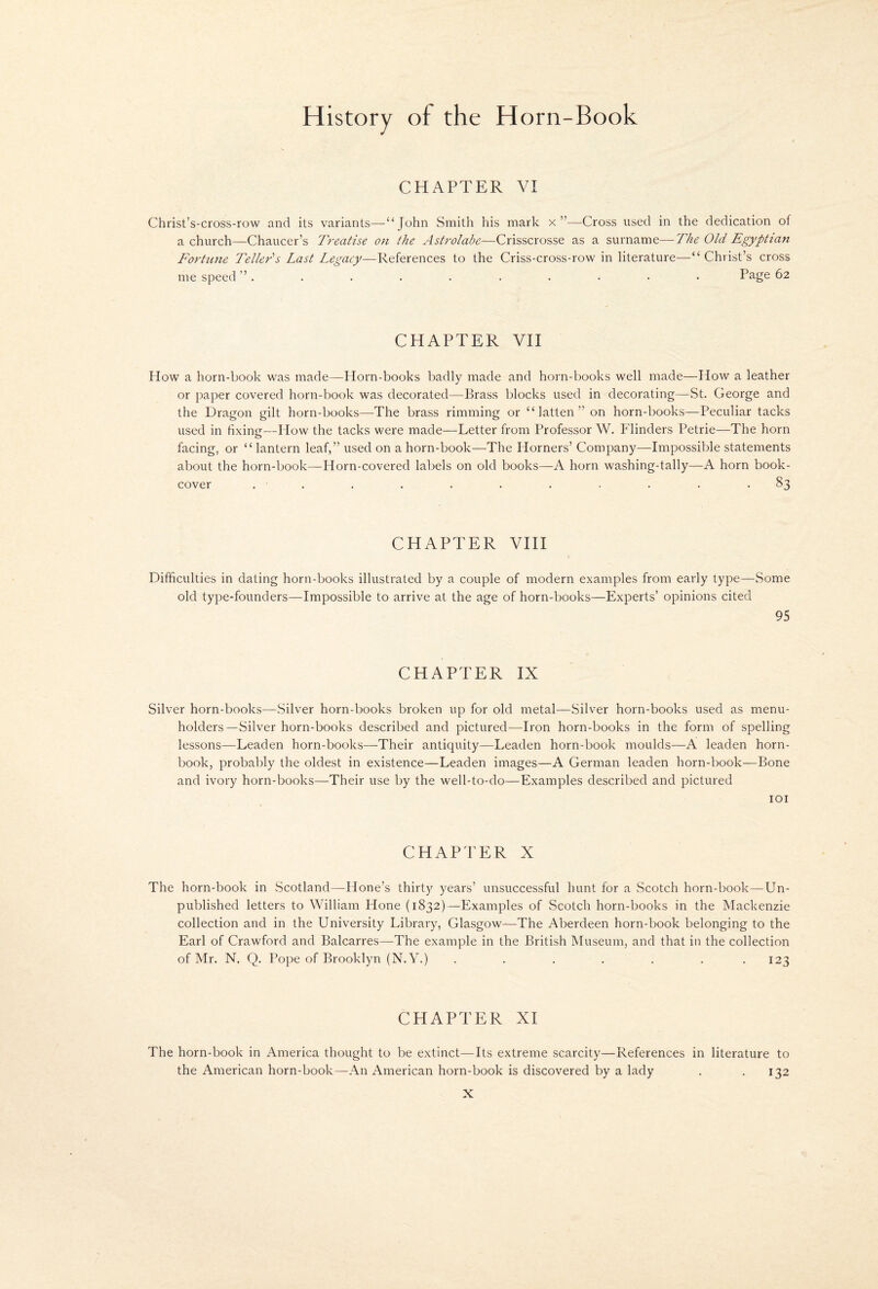 CHAPTER VI Christ’s-cross-row and its variants—“ John Smith his mark x”—Cross used in the dedication of a church—Chaucer’s Treatise on the Astrolabe—Crisscrosse as a surname—The Old Egyptian Fortune Tellers Last Legacy—References to the Criss-cross-row in literature—“Christ’s cross me speed ”. , . . . . . . • • Page 62 CHAPTER VII How a horn-book was made—Horn-books badly made and horn-books well made—How a leather or paper covered horn-book was decorated—Brass blocks used in decorating—St. George and the Dragon gilt horn-books—The brass rimming or “ latten ” on horn-books—Peculiar tacks used in fixing—How the tacks were made—Letter from Professor W. Flinders Petrie—The horn facing, or “ lantern leaf,” used on a horn-book—The Horners’ Company—Impossible statements about the horn-book—Horn-covered labels on old books—A horn washing-tally—A horn book- cover . . . . . . . . . . -83 CHAPTER VHI Difficulties in dating horn-books illustrated by a couple of modern examples from early type—Some old type-founders—Impossible to arrive at the age of horn-books—Experts’ opinions cited 95 CHAPTER IX Silver horn-books—Silver horn-books broken up for old metal—Silver horn-books used as menu- holders—Silver horn-books described and pictured—Iron horn-books in the form of spelling lessons—Leaden horn-books—Their antiquity—Leaden horn-book moulds—A leaden horn¬ book, probably the oldest in existence—Leaden images—A German leaden horn-book—Bone and ivory horn-books—Their use by the well-to-do—Examples described and pictured lOI CHAPTER X The horn-book in Scotland—Hone’s thirty years’ unsuccessful hunt for a Scotch horn-book—Un¬ published letters to William Hone (1832)—Examples of Scotch horn-books in the Mackenzie collection and in the University Library, Glasgow—The Aberdeen horn-book belonging to the Earl of Crawford and Balcarres—The example in the British Museum, and that in the collection of Mr. N. Q. Pope of Brooklyn (N.Y.) . . . . . . . 123 CHAPTER XI The horn-book in America thought to be extinct—Its extreme scarcity—References in literature to the American horn-book—An American horn-book is discovered by a lady . .132