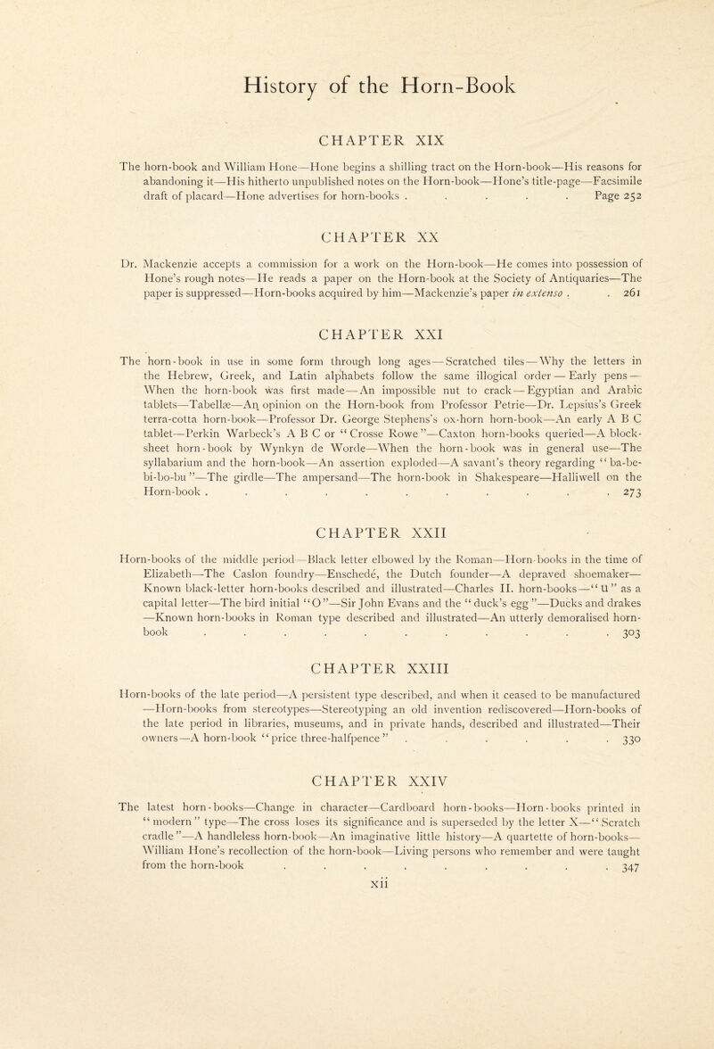 CHAPTER XIX The horn-book and William Hone—Hone begins a shilling tract on the Horn-book—His reasons for abandoning it—His hitherto unpublished notes on the Horn-book—Hone’s title-page—Facsimile draft of placard—Hone advertises for horn-books ..... Page 252 CHAPTER XX Dr. Mackenzie accepts a commission for a work on the Horn-book—He comes into possession of Hone’s rough notes—He reads a paper on the Horn-book at the Society of Antiquaries—The paper is suppressed—Horn-books acquired by him—Mackenzie’s paper in extenso . .261 CHAPTER XXI The horn-book in use in some form through long ages — Scratched tiles — Why the letters in the Hebrew, Greek, and Latin alphabets follow the same illogical order — Early pens — When the horn-book was first made — An impossible nut to crack — Egyptian and Arabic tablets—Tabellae—An opinion on the Horn-book from Professor Petrie—Dr. Lepsius’s Greek terra-cotta horn-book—Professor Dr. George .Stephens’s ox-horn horn-book—An early ABC tablet—Perkin Warbeck’s A B C or “ Crosse Rowe ”—Caxton horn-books queried—A block- sheet horn-book by Wynkyn de Worde—When the horn-book was in general use—The syllabarium and the horn-book—An assertion exploded—A savant’s theory regarding “ ba-be- bi-bo-bu ”—The girdle—The ampersand—The horn-book in Shakespeare—Halliwell on the Horn-book ........... 273 CHAPTER XXH Horn-books of the middle period—Black letter elbowed by the Roman—Horn-books in the time of Elizabeth—The Caslon foundry—Enschede, the Dutch founder—A depraved shoemaker— Known black-letter horn-books described and illustrated—Charles H. horn-books—“ U ” as a capital letter—The bird initial “O”—Sir John Evans and the “duck’s egg”—Ducks and drakes —Known horn-books in Roman type described and illustrated—An utterly demoralised horn¬ book ........... 303 CHAPTER XXIII Horn-books of the late period—A persistent type described, and when it ceased to be manufactured —Horn-books from stereotypes—Stereotyping an old invention rediscovered—Horn-books of the late period in libraries, museums, and in private hands, described and illustrated—Their owners—A horn-book “ price three-halfpence ” ...... 330 CHAPTER XXIV The latest horn-books—Change in character—Cardboard horn-books—Horn-books printed in “modern” type—The cross loses its significance and is superseded by the letter X—“Scratch cradle ”—A handleless horn-book—An imaginative little history—A quartette of horn-books— William Hone’s recollection of the horn-book—Living persons who remember and were taught from the horn-book ......... 347