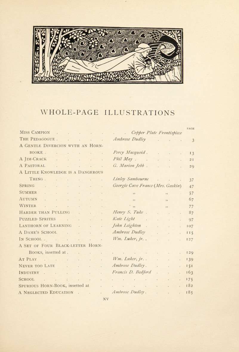 WHOLE-PAGE ILLUSTRATIONS Miss Campion . . . . . The Pedagogue . . . . . A Gentle Divercion wyth an Horn- BOOKE ...... A Jim-Crack . . . . . A Pastoral . . . . . A Little Knowledge is a Dangerous Thing ...... Spring ...... Summer ...... Autumn ...... Winter ...... Harder than Pulling . . . Puzzled Sprites .... Lanthorn of Learning A Dame’s School .... In School ...... A Set of Four Black-letter Horn- Books, insetted at . At Play ...... Never too Late .... Industry ...... School ...... Spurious Horn-Book, insetted at A Neglected Education . PAGE Copper Plate Frontispiece Ambrose Dudley • • • 3 Percy Macquoid.... 13 Phil May ..... 2 i G. Marion Jebb .... 29 Lmley Sambour7te 37 Georgie Cave Fraitce (Mrs. Gashn) 47 5’ .'1 57 n ?? 67 77 Fbenry S. Puke .... 87 Kate Light .... 97 Jolm height071 .... 107 Ambrose Dudley 115 \V771. Luker.^ jr. .... 127 129 W7n. Luker., jr. .... 139 A77ibrose Dudley. 151 Francis D. Bedford 163 . 175 . 182 A 77ibrose Dudley.... 185