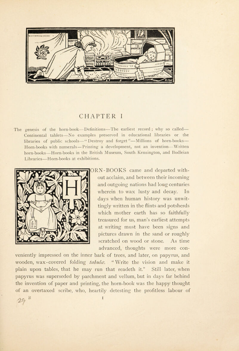 The genesis of the horn-book—Definitions—The earliest record ; why so called— Continental tablets—No examples preserved in educational libraries or the libraries of public schools—“ Destroy and forget”—Millions of horn-books— Horn-books with numerals — Printing a development, not an invention—Written horn-books—Horn-books in the British Museum, South Kensington, and Bodleian Libraries—Horn-books at exhibitions. ORN-BOOKS came and departed with¬ out acclaim, and between their incoming and outgoing nations had long centuries wherein to wax lusty and decay. In days when human history was unwit¬ tingly written in the flints and potsherds which mother earth has so faithfully treasured for us, man’s earliest attempts at writing must have been signs and pictures drawn in the sand or roughly scratched on wood or stone. As time advanced, thoughts were more con¬ veniently impressed on the inner bark of trees, and later, on papyrus, and wooden, wax-covered folding tahiilce, “Write the vision and make it plain upon tables, that he may run that readeth it.” Still later, when papyrus was superseded by parchment and vellum, but in days far behind the invention of paper and printing, the horn-book was the happy thought of an overtaxed scribe, who, heartily detesting the profitless labour of I