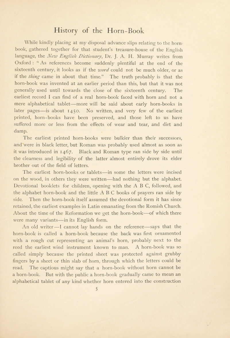 While kindly placing at my disposal advance slips relating to the horn¬ book, gathered together for that student’s treasure-house of the English language, the New English Dictionary^ Dr. J. A. H. Murray writes from Oxford : “ As references become suddenly plentiful at the end of the sixteenth century, it looks as if the word could not be much older, or as if the thing came in about that time.” The truth probably is that the horn-book was invented at an earlier period than this, but that it was not generally used until towards the close of the sixteenth century. The earliest record I can find of a real horn-book faced with horn and not a mere alphabetical tablet—more will be said about early horn-books in later pages—is about 1450. No written, and very few of the earliest printed, horn-books have been preserved, and those left to us have suffered more or less from the effects of wear and tear, and dirt and damp. The earliest printed horn-books were bulkier than their successors, and'were in black letter, but Roman was probably used almost as soon as it was introduced in 1467. Black and Roman type ran side by side until the clearness and legibility of the latter almost entirely drove its elder brother out of the field of letters. The earliest horn-books or tablets—in some the letters were incised on the wood, in others they were written—had nothing but the alphabet. Devotional booklets for children, opening with the ABC, followed, and the alphabet horn-book and the little ABC books of prayers ran side by side. Then the horn-book itself assumed the devotional form it has since retained, the earliest examples in Latin emanating from the Romish Church. About the time of the Reformation we get the horn-book—of which there were many variants—in its English form. An old writer—I cannot lay hands on the reference—says that the horn-book is called a horn-book because the back was first ornamented with a rough cut representing an animal’s horn, probably next to the reed the earliest wind instrument known to man. A horn-book was so called simply because the printed sheet was protected against grubby fingers by a sheet or thin slab of horn, through which the letters could be read. The captious might say that a horn-book without horn cannot be a horn-book. But with the public a horn-book gradually came to mean an alphabetical tablet of any kind whether horn entered into the construction